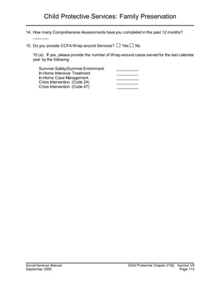 Child Protective Services: Family Preservation
Social Services Manual Child Protective Chapter 2100, Section VII
September 2000 Page 113
14. How many Comprehensive Assessments have you completed in the past 12 months?
_______
15. Do you provide CCFA Wrap-around Services? Yes No
15 (a). If yes, please provide the number of Wrap-around cases served for the last calendar
year by the following:
Summer Safety/Summer Enrichment: __________
In-Home Intensive Treatment __________
In-Home Case Management __________
Crisis Intervention (Code 24) __________
Crisis Intervention (Code 47) __________
 