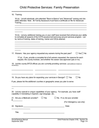 Child Protective Services: Family Preservation
Social Services Manual Child Protective Chapter 2100, Section VII
September 2000 Page 114
16. Training:
16 (a). List all individuals who attended "Back to Basics" and "Advanced" training and the
dates attended. Note: All Family Assessors must have a certificate on file for Advanced
Training.__________________________________________________________________
_________________________________________________________________________
_________________________________________________________________________
_________________________________________________________________________
________
16 (b). List any additional training you or your staff have received that enhances your ability
to complete all aspects of the CCFA assessment and wrap-around services program. List
by name of training, dates of training, trainer and CEUs attained.
__________________________
_________________________________________________________________________
_________________________________________________________________________
_________________________________________________________________________
______
17. Waivers: Has your agency requested any waivers during the past year? Yes No
17 (a). If yes, provide a complete list of all waivers requested, the reasons for each
request, the county involved, and whether the waiver was approved (yes or no).
18. List the county DFCS offices you are currently providing services: (add additional sheets as
necessary)
______________________ ______________________ ______________________
______________________ ______________________ ______________________
19. Do you have any plans for expanding your services in Georgia? Yes No
If yes, please list the additional counties or geographic areas you plan to serve:
____________________________________________________________________________
__
20. List any special or unique capabilities of your agency. For example, you have staff
capability in translating in Spanish, sign language, etc.
21. Are you a Medicaid provider? Yes No. If so, list your provider
#__________
(For interagency use only)
22. Signature:__________________________________________ Date:
___________________
Title: __________________________________________
 