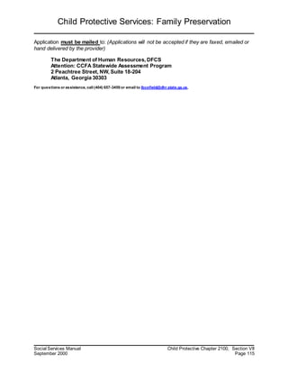 Child Protective Services: Family Preservation
Social Services Manual Child Protective Chapter 2100, Section VII
September 2000 Page 115
Application must be mailed to: (Applications will not be accepted if they are faxed, emailed or
hand delivered by the provider)
The Department of Human Resources, DFCS
Attention: CCFA Statewide Assessment Program
2 Peachtree Street, NW, Suite 18-204
Atlanta, Georgia 30303
For questions or assistance, call (404) 657-3459 or email to lbcofield@dhr.state.ga.us,
 