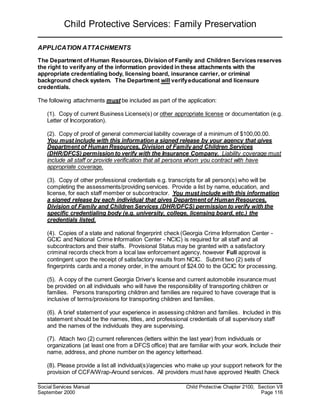 Child Protective Services: Family Preservation
Social Services Manual Child Protective Chapter 2100, Section VII
September 2000 Page 116
APPLICATION ATTACHMENTS
The Department of Human Resources, Division of Family and Children Services reserves
the right to verifyany of the information provided in these attachments with the
appropriate credentialing body, licensing board, insurance carrier, or criminal
background check system. The Department will verifyeducational and licensure
credentials.
The following attachments must be included as part of the application:
(1). Copy of current Business License(s) or other appropriate license or documentation (e.g.
Letter of Incorporation).
(2). Copy of proof of general commercial liability coverage of a minimum of $100,00.00.
You must include with this information a signed release by your agency that gives
Department of Human Resources, Division of Family and Children Services
(DHR/DFCS) permission to verify with the Insurance Company. Liability coverage must
include all staff or provide verification that all persons whom you contract with have
appropriate coverage.
(3). Copy of other professional credentials e.g. transcripts for all person(s) who will be
completing the assessments/providing services. Provide a list by name, education, and
license, for each staff member or subcontractor. You must include with this information
a signed release by each individual that gives Department of Human Resources,
Division of Family and Children Services (DHR/DFCS) permission to verify with the
specific credentialing body (e.g. university, college, licensing board, etc.) the
credentials listed.
(4). Copies of a state and national fingerprint check (Georgia Crime Information Center -
GCIC and National Crime Information Center - NCIC) is required for all staff and all
subcontractors and their staffs. Provisional Status may be granted with a satisfactory
criminal records check from a local law enforcement agency, however Full approval is
contingent upon the receipt of satisfactory results from NCIC. Submit two (2) sets of
fingerprints cards and a money order, in the amount of $24.00 to the GCIC for processing.
(5). A copy of the current Georgia Driver’s license and current automobile insurance must
be provided on all individuals who will have the responsibility of transporting children or
families. Persons transporting children and families are required to have coverage that is
inclusive of terms/provisions for transporting children and families.
(6). A brief statement of your experience in assessing children and families. Included in this
statement should be the names, titles, and professional credentials of all supervisory staff
and the names of the individuals they are supervising.
(7). Attach two (2) current references (letters within the last year) from individuals or
organizations (at least one from a DFCS office) that are familiar with your work. Include their
name, address, and phone number on the agency letterhead.
(8). Please provide a list all individual(s)/agencies who make up your support network for the
provision of CCFA/Wrap-Around services. All providers must have approved Health Check
 