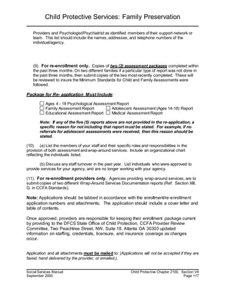 Child Protective Services: Family Preservation
Social Services Manual Child Protective Chapter 2100, Section VII
September 2000 Page 117
Providers and Psychologist/Psychiatrist as identified members of their support network or
team. This list should include the names, addresses, and telephone numbers of the
individual/agency.
(9). For re-enrollment only. Copies of two (2) assessment packages completed within
the past three months. On two different families if a particular type of report was not done in
the past three months, then submit copies of the two most recently completed. These will
be reviewed to insure the Minimum Standards for Child and Family Assessments were
followed.
Package for Re- application Must Include:
Ages 4 - 18 Psychological Assessment Report
Family Assessment Report Adolescent Assessment (Ages 14-18) Report
Educational Assessment Report Medical Assessment Report
Note: If any of the five (5) reports above are not provided in the re-application, a
specific reason for not including that report must be stated. For example, if no
referrals for adolescent assessments were received, then this reason should be
stated.
(10). (a) List the members of your staff and their specific roles and responsibilities in the
provision of both assessment and wrap-around services. Include an organizational chart
reflecting the individuals listed.
(b) Discuss any staff turnover in the past year. List individuals who were approved to
provide services for your agency, and are no longer working with your agency.
(11). For re-enrollment providers only. Agencies providing wrap-around services, are to
submit copies of two different Wrap-Around Services Documentation reports (Ref: Section XIII,
G. in CCFA Standards).
Note: Applications should be tabbed in accordance with the enrollment/re-enrollment
application numbers and attachments. The application should include a cover letter and
table of contents.
Once approved, providers are responsible for keeping their enrollment package current
by providing to the DFCS State Office of Child Protection, CCFA Provider Review
Committee, Two Peachtree Street, NW, Suite 18, Atlanta GA 30303 updated
information on staffing, credentials, licensure, and insurance coverage as changes
occur.
Application and all attachments must be mailed to: (Applications will not be accepted if they are
faxed, hand delivered by the provider, or emailed.),
 