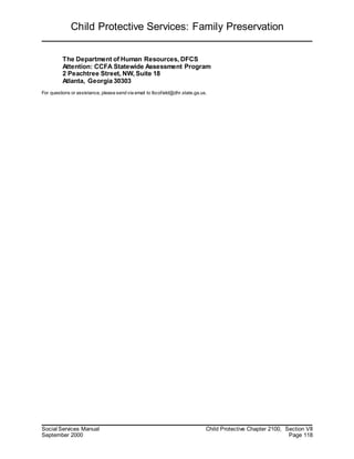 Child Protective Services: Family Preservation
Social Services Manual Child Protective Chapter 2100, Section VII
September 2000 Page 118
The Department of Human Resources, DFCS
Attention: CCFA Statewide Assessment Program
2 Peachtree Street, NW, Suite 18
Atlanta, Georgia 30303
For questions or assistance, please send via email to lbcofield@dhr.state.ga.us.
 