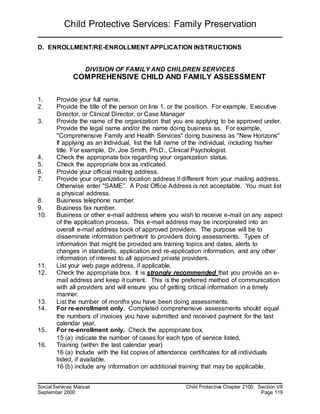 Child Protective Services: Family Preservation
Social Services Manual Child Protective Chapter 2100, Section VII
September 2000 Page 119
D. ENROLLMENT/RE-ENROLLMENT APPLICATION INSTRUCTIONS
DIVISION OF FAMILY AND CHILDREN SERVICES
COMPREHENSIVE CHILD AND FAMILY ASSESSMENT
1. Provide your full name.
2. Provide the title of the person on line 1. or the position. For example, Executive
Director, or Clinical Director, or Case Manager
3. Provide the name of the organization that you are applying to be approved under.
Provide the legal name and/or the name doing business as. For example,
"Comprehensive Family and Health Services" doing business as "New Horizons"
If applying as an Individual, list the full name of the individual, including his/her
title. For example, Dr. Joe Smith, Ph.D., Clinical Psychologist.
4. Check the appropriate box regarding your organization status.
5. Check the appropriate box as indicated.
6. Provide your official mailing address.
7. Provide your organization location address if different from your mailing address.
Otherwise enter "SAME”. A Post Office Address is not acceptable. You must list
a physical address.
8. Business telephone number.
9. Business fax number.
10. Business or other e-mail address where you wish to receive e-mail on any aspect
of the application process. This e-mail address may be incorporated into an
overall e-mail address book of approved providers. The purpose will be to
disseminate information pertinent to providers doing assessments. Types of
information that might be provided are training topics and dates, alerts to
changes in standards, application and re-application information, and any other
information of interest to all approved private providers.
11. List your web page address, if applicable.
12. Check the appropriate box. It is strongly recommended that you provide an e-
mail address and keep it current. This is the preferred method of communication
with all providers and will ensure you of getting critical information in a timely
manner.
13. List the number of months you have been doing assessments.
14. For re-enrollment only. Completed comprehensive assessments should equal
the numbers of invoices you have submitted and received payment for the last
calendar year.
15. For re-enrollment only. Check the appropriate box.
15 (a) indicate the number of cases for each type of service listed.
16. Training (within the last calendar year)
16 (a) Include with the list copies of attendance certificates for all individuals
listed, if available.
16 (b) include any information on additional training that may be applicable.
 