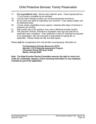 Child Protective Services: Family Preservation
Social Services Manual Child Protective Chapter 2100, Section VII
September 2000 Page 120
17. For re-enrollment only. Waivers (last calendar year). Check appropriate box.
17 (a) Provide a complete list as indicated.
18. List only those Georgia counties you provide assessment services to.
19. Do you have any plans for expanding your services? If yes, please explain and
list additional areas.
20. List any unique capabilities of your agency, including other types of services or
programs you provide.
21. Only answer yes to this question if you have a Medicaid provider number.
22. The Executive Director, President or equivalent must sign and date the re-
application upon completion. If the application is from an individual as opposed
to an organization, then the individual is responsible for signing the re-
application. Please include the title and date signed.
Please mail the re-application form and all other accompanying information to:
The Department of Human Resources, DFCS
Attention: CCFA Statewide Assessment Program
2 Peachtree Street, NW, Suite 18-204
Atlanta, Georgia 30303
Note: The State Provider Review Committee reserves the right to check and
verify the credentials, degrees, and/or licensing information on any employee
included as part of the application.
 