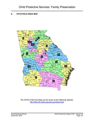 Child Protective Services: Family Preservation
Social Services Manual Child Protective Chapter 2100, Section VII
September 2000 Page 121
E. DFCS FIELD AREA MAP
The DFCS Field Area Map can be found at the following website:
http://dfcs.dhr.state.georgia.gov/fostercare
 