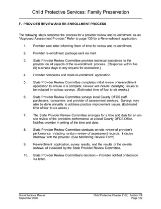 Child Protective Services: Family Preservation
Social Services Manual Child Protective Chapter 2100, Section VII
September 2000 Page 122
F. PROVIDER REVIEW AND RE-ENROLLMENT PROCESS
The following steps comprise the process for a provider review and re-enrollment as an
"Approved Assessment Provider:" Refer to page 135 for a Re-enrollment application.
1. Provider sent letter informing them of time for review and re-enrollment.
2. Provider re-enrollment package sent via mail.
3. State Provider Review Committee provides technical assistance to the
provider on all aspects of the re-enrollment process. (Response within five
(5) business days to any request for assistance.)
4. Provider completes and mails re-enrollment application.
5. State Provider Review Committee completes initial review of re-enrollment
application to ensure it is complete. Review will include identifying issues to
be included in various surveys. (Estimated time of four to six weeks.)
6. State Provider Review Committee surveys local County DFCS staff,
purchasers, consumers and provider of assessment services. Surveys may
also be done annually to address practice improvement issues. (Estimated
time of four to six weeks.)
7. The State Provider Review Committee arranges for a time and date for an on-
site review of the providers performance at a local County DFCS Office.
Notifies provider in writing of the time and date.
8. State Provider Review Committee conducts on-site review of provider's
performance, including random review of assessment records. Includes
interview with the provider. (See Monitoring Review Form)
9. Re-enrollment application, survey results, and the results of the on-site
reviews all evaluated by the State Provider Review Committee.
10. State Provider Review Committee's decision -- Provider notified of decision
via letter.
 