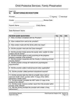 Child Protective Services: Family Preservation
Social Services Manual Child Protective Chapter 2100, Section VII
September 2000 Page 123
Page 1 of 2
G. MONITORING REVIEW FORM
Provider:________________________________________ Agency Individual
County: __________________________________ Review Date:
__________________
Parent's Name: _________________ Child's Name:
____________________________
State Reviewer's Name:
__________________________________________________
REVIEW GUIDE QUESTIONS Yes No N/A
1. Was a Contract completed with the Provider?
2. Was a referral form sent to the provider?
3. Was contact made with the family within two days?
4. Did the provider meet with the Case manager?
5. Did the provider timely advise the county when unable to make
contact with the family?
6. Did the Provider agree to work according to the progress
payment schedule in the contract?
7. Did the provider cooperate with the County in obtaining criminal
records checks?
8. Did the provider arrange all medical and psychological
appointments?
9. Did the provider collect medical records when applicable?
10. Did the provider collect pertinent educational records?
11. Did the provider take the child for a health check with an
approved health check provider within 10 days of the child’s
placement in foster care?
12. Did the provider complete the MDT within 21 days of the
receipt of the referral?
13. Did the county receive a written report from the provider within
30 days of the referral?
14. Has the county provided the provider with a letter of any
deficiencies?
 