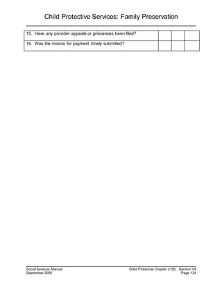 Child Protective Services: Family Preservation
Social Services Manual Child Protective Chapter 2100, Section VII
September 2000 Page 124
15. Have any provider appeals or grievances been filed?
16. Was the invoice for payment timely submitted?
 