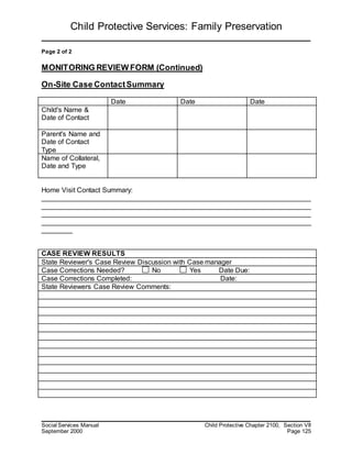 Child Protective Services: Family Preservation
Social Services Manual Child Protective Chapter 2100, Section VII
September 2000 Page 125
Page 2 of 2
MONITORING REVIEW FORM (Continued)
On-Site Case ContactSummary
Date Date Date
Child's Name &
Date of Contact
Parent's Name and
Date of Contact
Type
Name of Collateral,
Date and Type
Home Visit Contact Summary:
______________________________________________________________________
______________________________________________________________________
______________________________________________________________________
______________________________________________________________________
________
CASE REVIEW RESULTS
State Reviewer's Case Review Discussion with Case manager
Case Corrections Needed? No Yes Date Due:
Case Corrections Completed: Date:
State Reviewers Case Review Comments:
 