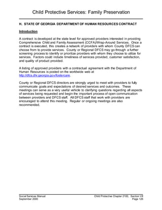 Child Protective Services: Family Preservation
Social Services Manual Child Protective Chapter 2100, Section VII
September 2000 Page 126
H. STATE OF GEORGIA DEPARTMENT OF HUMAN RESOURCES CONTRACT
Introduction
A contract is developed at the state level for approved providers interested in providing
Comprehensive Child and Family Assessment (CCFA)/Wrap-Around Services. Once a
contract is executed, this creates a network of providers with whom County DFCS can
choose from to provide services. County or Regional DFCS may go through a further
screening process to identify or prioritize providers with whom they choose to utilize for
services. Factors could include timeliness of services provided, customer satisfaction,
and quality of product provided.
A listing of approved providers with a contractual agreement with the Department of
Human Resources is posted on the worldwide web at
http://dfcs.dhr.georgia.gov/fostercare.
County or Regional DFCS directors are strongly urged to meet with providers to fully
communicate goals and expectations of desired services and outcomes. These
meetings can serve as a very useful vehicle to clarifying questions regarding all aspects
of services being requested and begin the important process of open communication
between providers and DFCS staff. All DFCS staff that work with providers are
encouraged to attend this meeting. Regular or ongoing meetings are also
recommended.
 