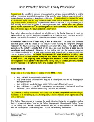 Child Protective Services: Family Preservation
Social Services Manual Child Protective Chapter 2100, Section VII
September 2000 Page 128
Assessment, by identifying persons or agencies that will take responsibility for a child’s
safety. It provides a detailed description of the specific steps that everyone participating
in the plan has agreed to for keeping a child safe. A safety plan is completed for every
substantiated report and for any unsubstantiated case that is required to remain open
(e.g. court-ordered supervision). A plan is completed at any time during an investigation
that a safety assessment suggests a child might not be safe. There must be a plan in
place by the completion of the investigation on substantiated reports and those
that will remain open for court-ordered supervision.
One safety plan can be developed for all children in the family; however, it must be
individualized, as needed, to cover the conditional and unique safety needs of any child
whose needs differ from needs of other children covered by the plan.
Remember, Form 455B (Safety Plan) is not a case plan. The case plan identifies
selected goals and the steps to be followed when making the long-term changes
necessary for future and ongoing protection and safety of a child. The Safety Plan
describes the safety controls that are in place up until the time a case plan is
developed and activated. However, a new safety plan may be needed whenever
circumstances change and a new safety assessment determines that new controls are
needed to ensure safety. A Safety Plan remains in place while the ongoing case
manager assesses the family’s strengths and needs and develops with the family
a case plan. The ongoing case manager who receives a case in transfer from
investigations must continue to follow the safety plan, as written, or work with the
involved parties of the plan to make any needed adjustments.
Requirement
Complete a Safety Plan*, using Form 455B, for:
 Any child with substantiated maltreatment;
 Any child whose circumstances require a safety plan prior to the investigation
being completed;
 Any child in an unsubstantiated case that is required to remain open:
 Any child in an ongoing CPS case when a reassessment indicates risk level has
increased, or as needed when safety concerns are identified.
*[Exception: a safety assessment and safety plan are not completed when the alleged
maltreater is a day care provider, foster parent, school employee or an agency standing
in loco parentis.]
The Safety Plan requires a response for each identified behavior or condition (safety
factors) answered with a “Yes” on the Safety Assessment. Restate each Safety Factor
on the Safety Plan. Involve parents and others who will be responsible for a child’s care
with the development of the safety plan. Include the following information:
 