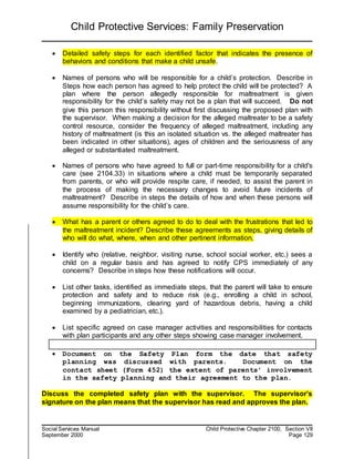 Child Protective Services: Family Preservation
Social Services Manual Child Protective Chapter 2100, Section VII
September 2000 Page 129
 Detailed safety steps for each identified factor that indicates the presence of
behaviors and conditions that make a child unsafe.
 Names of persons who will be responsible for a child’s protection. Describe in
Steps how each person has agreed to help protect the child will be protected? A
plan where the person allegedly responsible for maltreatment is given
responsibility for the child’s safety may not be a plan that will succeed. Do not
give this person this responsibility without first discussing the proposed plan with
the supervisor. When making a decision for the alleged maltreater to be a safety
control resource, consider the frequency of alleged maltreatment, including any
history of maltreatment (is this an isolated situation vs. the alleged maltreater has
been indicated in other situations), ages of children and the seriousness of any
alleged or substantiated maltreatment.
 Names of persons who have agreed to full or part-time responsibility for a child's
care (see 2104.33) in situations where a child must be temporarily separated
from parents, or who will provide respite care, if needed, to assist the parent in
the process of making the necessary changes to avoid future incidents of
maltreatment? Describe in steps the details of how and when these persons will
assume responsibility for the child’s care.
 What has a parent or others agreed to do to deal with the frustrations that led to
the maltreatment incident? Describe these agreements as steps, giving details of
who will do what, where, when and other pertinent information.
 Identify who (relative, neighbor, visiting nurse, school social worker, etc.) sees a
child on a regular basis and has agreed to notify CPS immediately of any
concerns? Describe in steps how these notifications will occur.
 List other tasks, identified as immediate steps, that the parent will take to ensure
protection and safety and to reduce risk (e.g., enrolling a child in school,
beginning immunizations, clearing yard of hazardous debris, having a child
examined by a pediatrician, etc.).
 List specific agreed on case manager activities and responsibilities for contacts
with plan participants and any other steps showing case manager involvement.
 Document on the Safety Plan form the date that safety
planning was discussed with parents. Document on the
contact sheet (Form 452) the extent of parents’ involvement
in the safety planning and their agreement to the plan.
Discuss the completed safety plan with the supervisor. The supervisor’s
signature on the plan means that the supervisor has read and approves the plan.
 