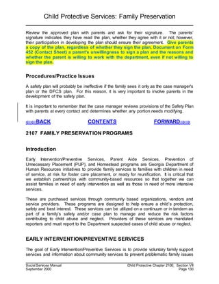Child Protective Services: Family Preservation
Social Services Manual Child Protective Chapter 2100, Section VII
September 2000 Page 130
Review the approved plan with parents and ask for their signature. The parents’
signature indicates they have read the plan, whether they agree with it or not; however,
their participation in developing the plan should ensure their agreement. Give parents
a copy of the plan, regardless of whether they sign the plan. Document on Form
452 (Contact Sheet) a parent’s unwillingness to sign a plan and the reasons and
whether the parent is willing to work with the department, even if not willing to
sign the plan.
Procedures/Practice Issues
A safety plan will probably be ineffective if the family sees it only as the case manager's
plan or the DFCS plan. For this reason, it is very important to involve parents in the
development of the safety plan.
It is important to remember that the case manager reviews provisions of the Safety Plan
with parents at every contact and determines whether any portion needs modifying.
BACK CONTENTS FORWARD
2107 FAMILY PRESERVATION PROGRAMS
Introduction
Early Intervention/Preventive Services, Parent Aide Services, Prevention of
Unnecessary Placement (PUP), and Homestead programs are Georgia Department of
Human Resources initiatives to provide family services to families with children in need
of service, at risk for foster care placement, or ready for reunification. It is critical that
we establish partnerships with community-based resources so that together we can
assist families in need of early intervention as well as those in need of more intensive
services.
These are purchased services through community based organizations, vendors and
service providers. These programs are designed to help ensure a child’s protection,
safety and best interest. These services can be utilized on a continuum or in tandem as
part of a family’s safety and/or case plan to manage and reduce the risk factors
contributing to child abuse and neglect. Providers of these services are mandated
reporters and must report to the Department suspected cases of child abuse or neglect.
EARLY INTERVENTION/PREVENTIVE SERVICES
The goal of Early Intervention/Preventive Services is to provide voluntary family support
services and information about community services to prevent problematic family issues
 