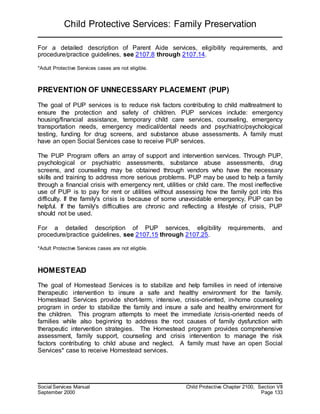 Child Protective Services: Family Preservation
Social Services Manual Child Protective Chapter 2100, Section VII
September 2000 Page 133
For a detailed description of Parent Aide services, eligibility requirements, and
procedure/practice guidelines, see 2107.8 through 2107.14.
*Adult Protective Services cases are not eligible.
PREVENTION OF UNNECESSARY PLACEMENT (PUP)
The goal of PUP services is to reduce risk factors contributing to child maltreatment to
ensure the protection and safety of children. PUP services include: emergency
housing/financial assistance, temporary child care services, counseling, emergency
transportation needs, emergency medical/dental needs and psychiatric/psychological
testing, funding for drug screens, and substance abuse assessments. A family must
have an open Social Services case to receive PUP services.
The PUP Program offers an array of support and intervention services. Through PUP,
psychological or psychiatric assessments, substance abuse assessments, drug
screens, and counseling may be obtained through vendors who have the necessary
skills and training to address more serious problems. PUP may be used to help a family
through a financial crisis with emergency rent, utilities or child care. The most ineffective
use of PUP is to pay for rent or utilities without assessing how the family got into this
difficulty. If the family's crisis is because of some unavoidable emergency, PUP can be
helpful. If the family's difficulties are chronic and reflecting a lifestyle of crisis, PUP
should not be used.
For a detailed description of PUP services, eligibility requirements, and
procedure/practice guidelines, see 2107.15 through 2107.25.
*Adult Protective Services cases are not eligible.
HOMESTEAD
The goal of Homestead Services is to stabilize and help families in need of intensive
therapeutic intervention to insure a safe and healthy environment for the family.
Homestead Services provide short-term, intensive, crisis-oriented, in-home counseling
program in order to stabilize the family and insure a safe and healthy environment for
the children. This program attempts to meet the immediate /crisis-oriented needs of
families while also beginning to address the root causes of family dysfunction with
therapeutic intervention strategies. The Homestead program provides comprehensive
assessment, family support, counseling and crisis intervention to manage the risk
factors contributing to child abuse and neglect. A family must have an open Social
Services* case to receive Homestead services.
 