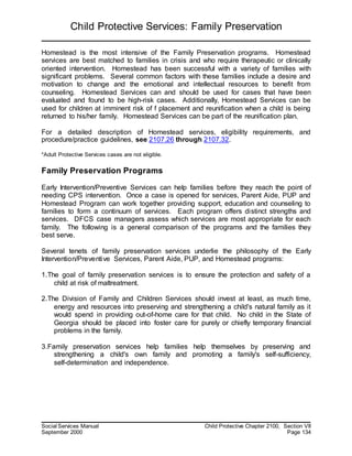 Child Protective Services: Family Preservation
Social Services Manual Child Protective Chapter 2100, Section VII
September 2000 Page 134
Homestead is the most intensive of the Family Preservation programs. Homestead
services are best matched to families in crisis and who require therapeutic or clinically
oriented intervention. Homestead has been successful with a variety of families with
significant problems. Several common factors with these families include a desire and
motivation to change and the emotional and intellectual resources to benefit from
counseling. Homestead Services can and should be used for cases that have been
evaluated and found to be high-risk cases. Additionally, Homestead Services can be
used for children at imminent risk of f placement and reunification when a child is being
returned to his/her family. Homestead Services can be part of the reunification plan.
For a detailed description of Homestead services, eligibility requirements, and
procedure/practice guidelines, see 2107.26 through 2107.32.
*Adult Protective Services cases are not eligible.
Family Preservation Programs
Early Intervention/Preventive Services can help families before they reach the point of
needing CPS intervention. Once a case is opened for services, Parent Aide, PUP and
Homestead Program can work together providing support, education and counseling to
families to form a continuum of services. Each program offers distinct strengths and
services. DFCS case managers assess which services are most appropriate for each
family. The following is a general comparison of the programs and the families they
best serve.
Several tenets of family preservation services underlie the philosophy of the Early
Intervention/Preventive Services, Parent Aide, PUP, and Homestead programs:
1.The goal of family preservation services is to ensure the protection and safety of a
child at risk of maltreatment.
2.The Division of Family and Children Services should invest at least, as much time,
energy and resources into preserving and strengthening a child's natural family as it
would spend in providing out-of-home care for that child. No child in the State of
Georgia should be placed into foster care for purely or chiefly temporary financial
problems in the family.
3.Family preservation services help families help themselves by preserving and
strengthening a child's own family and promoting a family's self-sufficiency,
self-determination and independence.
 
