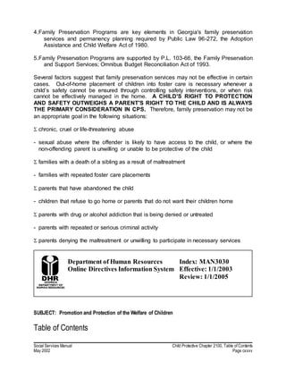 Social Services Manual Child Protective Chapter 2100, Table of Contents
May 2002 Page cxxxv
4.Family Preservation Programs are key elements in Georgia's family preservation
services and permanency planning required by Public Law 96-272, the Adoption
Assistance and Child Welfare Act of 1980.
5.Family Preservation Programs are supported by P.L. 103-66, the Family Preservation
and Support Services; Omnibus Budget Reconciliation Act of 1993.
Several factors suggest that family preservation services may not be effective in certain
cases. Out-of-home placement of children into foster care is necessary whenever a
child’s safety cannot be ensured through controlling safety interventions, or when risk
cannot be effectively managed in the home. A CHILD'S RIGHT TO PROTECTION
AND SAFETY OUTWEIGHS A PARENT'S RIGHT TO THE CHILD AND IS ALWAYS
THE PRIMARY CONSIDERATION IN CPS. Therefore, family preservation may not be
an appropriate goal in the following situations:
 chronic, cruel or life-threatening abuse
- sexual abuse where the offender is likely to have access to the child, or where the
non-offending parent is unwilling or unable to be protective of the child
 families with a death of a sibling as a result of maltreatment
- families with repeated foster care placements
 parents that have abandoned the child
- children that refuse to go home or parents that do not want their children home
 parents with drug or alcohol addiction that is being denied or untreated
- parents with repeated or serious criminal activity
 parents denying the maltreatment or unwilling to participate in necessary services
Department of Human Resources
Online Directives Information System
Index: MAN3030
Effective: 1/1/2003
Review: 1/1/2005
SUBJECT: Promotion and Protection of the Welfare of Children
Table of Contents
 