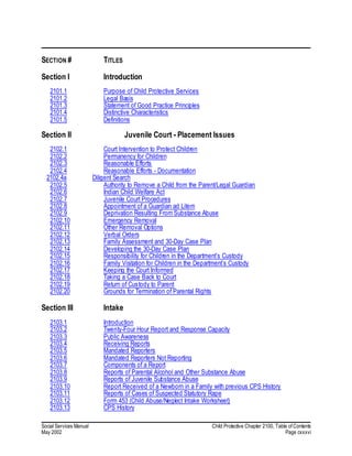 Social Services Manual Child Protective Chapter 2100, Table of Contents
May 2002 Page cxxxvi
SECTION # TITLES
Section I Introduction
2101.1 Purpose of Child Protective Services
2101.2 Legal Basis
2101.3 Statement of Good Practice Principles
2101.4 Distinctive Characteristics
2101.5 Definitions
Section II Juvenile Court - Placement Issues
2102.1 Court Intervention to Protect Children
2102.2 Permanency for Children
2102.3 Reasonable Efforts
2102.4 Reasonable Efforts - Documentation
2102.4a Diligent Search
2102.5 Authority to Remove a Child from the Parent/Legal Guardian
2102.6 Indian Child Welfare Act
2102.7 Juvenile Court Procedures
2102.8 Appointment of a Guardian ad Litem
2102.9 Deprivation Resulting From Substance Abuse
2102.10 Emergency Removal
2102.11 Other Removal Options
2102.12 Verbal Orders
2102.13 Family Assessment and 30-Day Case Plan
2102.14 Developing the 30-Day Case Plan
2102.15 Responsibility for Children in the Department’s Custody
2102.16 Family Visitation for Children in the Department’s Custody
2102.17 Keeping the Court Informed
2102.18 Taking a Case Back to Court
2102.19 Return of Custody to Parent
2102.20 Grounds for Termination of Parental Rights
Section III Intake
2103.1 Introduction
2103.2 Twenty-Four Hour Report and Response Capacity
2103.3 Public Awareness
2103.4 Receiving Reports
2103.5 Mandated Reporters
2103.6 Mandated Reporters Not Reporting
2103.7 Components of a Report
2103.8 Reports of Parental Alcohol and Other Substance Abuse
2103.9 Reports of Juvenile Substance Abuse
2103.10 Report Received of a Newborn in a Family with previous CPS History
2103.11 Reports of Cases of Suspected Statutory Rape
2103.12 Form 453 (Child Abuse/Neglect Intake Worksheet)
2103.13 CPS History
 