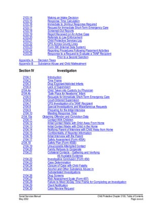 Social Services Manual Child Protective Chapter 2100, Table of Contents
May 2002 Page cxxxvii
2103.14 Making an Intake Decision
2103.15 Response Time Calculation
2103.16 Immediate to 24-Hour Response Required
2103.17 Request for Immediate Short-Term Emergency Care
2103.18 Screened-Out Reports
2103.19 Report Received on An Active Case
2103.20 Referrals to Law Enforcement
2103.21 Child Protective Services Log
2103.22 CPS Across County Lines
2103.23 Form 590 (Internal Data System)
2103.24 Reporting Procedures Following Placement Activities
2103.25 Response to a Request to Evaluate a TANF Recipient
Prior to a Second Sanction
Appendix A Decision Trees
Appendix B Substance Abuse and Child Maltreatment
Section IV Investigation
2104.1 Introduction
2104.2 Time Frame
2104.3 Drug Exposed/Addicted Infants
2104.4 Lack of Supervision
2104.4a Child Taken into Custody by Physician
2104.4b “Safe Place for Newborns” Infant
2104.5 Requests for Immediate Short-Term Emergency Care
2104.6 Court-Ordered Supervision
2104.7 CPS Investigation of a TANF Recipient
2104.8 Special Investigations and Miscellaneous Requests
2104.9 Preparing for the Initial Interview
2104.10 Meeting Response Time
2104.10a Obtaining Offender and Conviction Data
2104.11 Contact With Children
2104.12 Initial Contact Made with Child Away From Home
2104.13 Initial Contact Made with Child in the Home
2104.14 Notifying Parent of Interview with Child Away from Home
2104.15 Confidentiality of Reporter Information
2104.16 Initial Interview with the Parent
2104.17 Safety Assessment (Form 455A)
2104.18 Safety Plan (Form 455B)
2104.19 Unsuccessful Attempted Contact
2104.20 Family Refuses to Cooperate
2104.21 Collateral Contacts - Gathering and Verifying
All Available Evidence
2104.22 Investigative Conclusion (Form 454)
2104.23 Case Determination
2104.24 Closure of Case with Child Fatality
2104.25 Alcohol and Other Substance Abuse in
Substantiated Investigations
2104.26 Drug Screens
2104.27 Risk Assessment Scale (Form 457)
2104.28 Failure to Meet 30-Day Time Frame for Completing an Investigation
2104.29 Client Notification
2104.30 Case Review Request
 