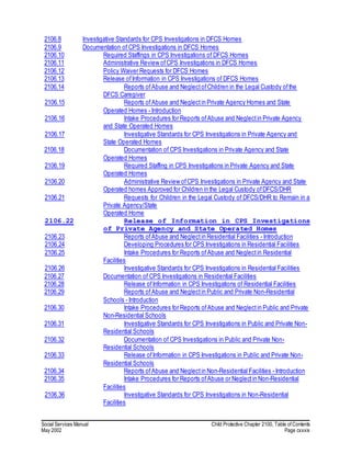 Social Services Manual Child Protective Chapter 2100, Table of Contents
May 2002 Page cxxxix
2106.8 Investigative Standards for CPS Investigations in DFCS Homes
2106.9 Documentation of CPS Investigations in DFCS Homes
2106.10 Required Staffings in CPS Investigations of DFCS Homes
2106.11 Administrative Review ofCPS Investigations in DFCS Homes
2106.12 Policy Waiver Requests for DFCS Homes
2106.13 Release ofInformation in CPS Investigations of DFCS Homes
2106.14 Reports ofAbuse and NeglectofChildren in the Legal Custody ofthe
DFCS Caregiver
2106.15 Reports ofAbuse and Neglectin Private Agency Homes and State
Operated Homes - Introduction
2106.16 Intake Procedures for Reports ofAbuse and Neglectin Private Agency
and State Operated Homes
2106.17 Investigative Standards for CPS Investigations in Private Agency and
State Operated Homes
2106.18 Documentation of CPS Investigations in Private Agency and State
Operated Homes
2106.19 Required Staffing in CPS Investigations in Private Agency and State
Operated Homes
2106.20 Administrative Review ofCPS Investigations in Private Agency and State
Operated homes Approved for Children in the Legal Custody ofDFCS/DHR
2106.21 Requests for Children in the Legal Custody of DFCS/DHR to Remain in a
Private Agency/State
Operated Home
2106.22 Release of Information in CPS Investigations
of Private Agency and State Operated Homes
2106.23 Reports ofAbuse and Neglectin Residential Facilities - Introduction
2106.24 Developing Procedures for CPS Investigations in Residential Facilities
2106.25 Intake Procedures for Reports ofAbuse and Neglectin Residential
Facilities
2106.26 Investigative Standards for CPS Investigations in Residential Facilities
2106.27 Documentation of CPS Investigations in Residential Facilities
2106.28 Release ofInformation in CPS Investigations of Residential Facilities
2106.29 Reports ofAbuse and Neglectin Public and Private Non-Residential
Schools - Introduction
2106.30 Intake Procedures for Reports ofAbuse and Neglectin Public and Private
Non-Residential Schools
2106.31 Investigative Standards for CPS Investigations in Public and Private Non-
Residential Schools
2106.32 Documentation of CPS Investigations in Public and Private Non-
Residential Schools
2106.33 Release ofInformation in CPS Investigations in Public and Private Non-
Residential Schools
2106.34 Reports ofAbuse and Neglectin Non-Residential Facilities - Introduction
2106.35 Intake Procedures for Reports ofAbuse or Neglectin Non-Residential
Facilities
2106.36 Investigative Standards for CPS Investigations in Non-Residential
Facilities
 