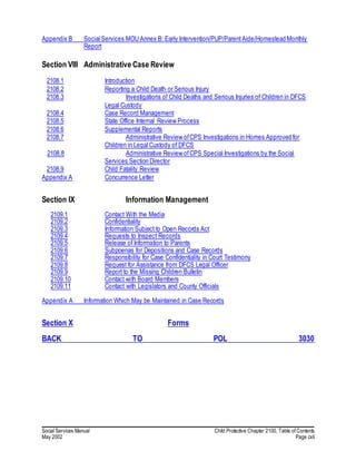 Social Services Manual Child Protective Chapter 2100, Table of Contents
May 2002 Page cxli
Appendix B Social Services MOU Annex B: Early Intervention/PUP/ParentAide/Homestead Monthly
Report
Section VIII Administrative Case Review
2108.1 Introduction
2108.2 Reporting a Child Death or Serious Injury
2108.3 Investigations of Child Deaths and Serious Injuries of Children in DFCS
Legal Custody
2108.4 Case Record Management
2108.5 State Office Internal Review Process
2108.6 Supplemental Reports
2108.7 Administrative Review ofCPS Investigations in Homes Approved for
Children in Legal Custody of DFCS
2108.8 Administrative Review ofCPS Special Investigations by the Social
Services Section Director
2108.9 Child Fatality Review
Appendix A Concurrence Letter
Section IX Information Management
2109.1 Contact With the Media
2109.2 Confidentiality
2109.3 Information Subject to Open Records Act
2109.4 Requests to Inspect Records
2109.5 Release of Information to Parents
2109.6 Subpoenas for Depositions and Case Records
2109.7 Responsibility for Case Confidentiality in Court Testimony
2109.8 Request for Assistance from DFCS Legal Officer
2109.9 Report to the Missing Children Bulletin
2109.10 Contact with Board Members
2109.11 Contact with Legislators and County Officials
Appendix A Information Which May be Maintained in Case Records
Section X Forms
BACK TO POL 3030
 