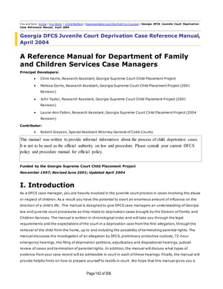 Page142 of 306
Y ou are here: Home » O ur Work » C hild Welfare » Representation and the Right to C ounsel » Georgia DFCS Juvenile Court Deprivation
Case Reference Manual, April 2004
Georgia DFCS Juvenile Court Deprivation Case Reference Manual,
April 2004
A Reference Manual for Department of Family
and Children Services Case Managers
Principal Developers:
 Chris Harris, Research Assistant, Georgia Supreme Court Child Placement Project
 Melissa Dorris, Research Assistant, Georgia Supreme Court Child Placement Project (2001
Revision)
 John Taylor, Research Assistant, Georgia Supreme Court Child Placement Project (2001
Revision)
 Laurie-Ann Fallon, Research Assistant, Georgia Supreme Court Child Placement Project (2004
Revision)
Contributor:
 Robert Grayson, Special Assistant Attorney General of Cobb County
This manual was written to provide informal information about the process of child deprivation cases.
It is not to be used as the official authority on law and procedure. Please consult your current DFCS
policy and procedure manual for official policy.
Funded by the Georgia Supreme Court Child Placement Project
November 1997; Revised June 2001; Updated April 2004
I. Introduction
As a DFCS case manager, you are heavily involved in the juvenile court process in cases involving the abuse
or neglect of children. As a result you have the potential to exert an enormous amount of influence on the
direction of a child's life. This manual is designed to give DFCS case managers an understanding of Georgia
law and juvenile court procedures as they relate to deprivation cases brought by the Division of Family and
Children Services. The manual is written in chronological order and will take you through the legal
requirements and the expectations of the court in a deprivation case from the first allegation, through the
removal of the child from the home, up to and including the possibility of terminating parental rights. The
manual discusses the investigation of an allegation by DFCS, preliminary protective custody, 72-hour
emergency hearings, the filing of deprivation petitions, adjudicatory and dispositional hearings, judicial
review of cases and termination of parental rights. In addition, the manual will discuss what types of
evidence from your case record will be admissible in court in each of these hearings. Finally, the manual will
provide helpful hints on how to prepare yourself to testify in court. We hope that this manual gives you a
 