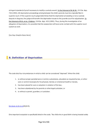 Page144 of 306
stringent standard of proof necessary to modify a custody award. In the Interest of W.W.W., 213 Ga. App.
732 (1994). All deprivation proceedings arising between the child's parents must be originally filed in
superior court. If the superior court judge determines that the deprivation proceeding is not a custody
dispute in disguise, the judge will transfer the deprivation issues to the juvenile court for adjudication. In
the Interest of M.A. et al., Children, 218 Ga. App. 433 (1995). Thus, during the investigation of an
allegation of deprivation, it is possible that the caseworker will have some contact with the superior court
system as well.
[Juv-Sup Graphic Goes Here]
B. Definition of Deprivation
The code lists four circumstances in which a child can be considered "deprived". When the child:
1. is without proper parental care or control, subsistence, education as required by law, or other
care or control necessary for his physical, mental, or emotional health or morals;
2. has been placed for care or adoption in violation of the law;
3. has been abandoned by his parents or other legal custodian; or
4. is without a parent, guardian, or custodian.
O.C.G.A. § 15-11-2(8)(A-D).
One important exception is specifically listed in the code. "No child who in good faith is being treated solely
 