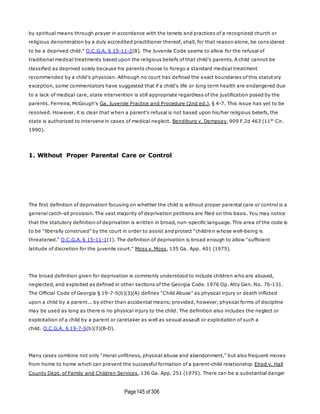 Page145 of 306
by spiritual means through prayer in accordance with the tenets and practices of a recognized church or
religious denomination by a duly accredited practitioner thereof, shall, for that reason alone, be cons idered
to be a deprived child." O.C.G.A. § 15-11-2(8). The Juvenile Code seems to allow for the refusal of
traditional medical treatments based upon the religious beliefs of that child's parents. A child cannot be
classified as deprived solely because his parents choose to forego a standard medical treatment
recommended by a child's physician. Although no court has defined the exact boundaries of this statutory
exception, some commentators have suggested that if a child's life or long term health are endangered due
to a lack of medical care, state intervention is still appropriate regardless of the justification posed by the
parents. Ferreira, McGough's Ga. Juvenile Practice and Procedure (2nd ed.), § 4-7. This issue has yet to be
resolved. However, it is clear that when a parent's refusal is not based upon his/her religious beliefs, the
state is authorized to intervene in cases of medical neglect. Bendiburg v. Dempsey, 909 F.2d 463 (11th
Cir.
1990).
1. Without Proper Parental Care or Control
The first definition of deprivation focusing on whether the child is without proper parental care or control is a
general catch-all provision. The vast majority of deprivation petitions are filed on this basis. You may notice
that the statutory definition of deprivation is written in broad, non-specific language. This area of the code is
to be "liberally construed" by the court in order to assist and protect "children whose well-being is
threatened." O.C.G.A. § 15-11-1(1). The definition of deprivation is broad enough to allow "sufficient
latitude of discretion for the juvenile court." Moss v. Moss, 135 Ga. App. 401 (1975).
The broad definition given for deprivation is commonly understood to include children who are abused,
neglected, and exploited as defined in other sections of the Georgia Code. 1976 Op. Atty Gen. No. 76-131.
The Official Code of Georgia § 19-7-5(b)(3)(A) defines "Child Abuse" as physical injury or death inflicted
upon a child by a parent... by other than accidental means; provided, however, physical forms of discipline
may be used as long as there is no physical injury to the child. The definition also includes the neglect or
exploitation of a child by a parent or caretaker as well as sexual assault or exploitation of such a
child. O.C.G.A. § 19-7-5(b)(3)(B-D).
Many cases combine not only "moral unfitness, physical abuse and abandonment," but also frequent moves
from home to home which can prevent the successful formation of a parent-child relationship. Elrod v. Hall
County Dept. of Family and Children Services, 136 Ga. App. 251 (1975). There can be a substantial danger
 