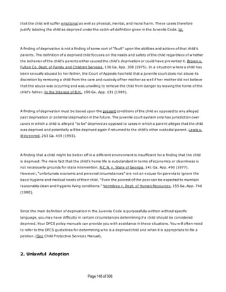 Page146 of 306
that the child will suffer emotional as well as physical, mental, and moral harm. These cases therefore
justify labeling the child as deprived under the catch-all definition given in the Juvenile Code. Id.
A finding of deprivation is not a finding of some sort of "fault" upon the abilities and actions of that child's
parents. The definition of a deprived child focuses on the needs and safety of the child regardless of whether
the behavior of the child's parents either caused the child's deprivation or could have prevented it. Brown v.
Fulton Co. Dept. of Family and Children Services, 136 Ga. App. 308 (1975). In a situation where a child has
been sexually abused by her father, the Court of Appeals has held that a juvenile court does not abuse its
discretion by removing a child from the care and custody of her mother as well if her mother did not believe
that the abuse was occurring and was unwilling to remove the child from danger by leaving the home of the
child's father. In the Interest of B.H., 190 Ga. App. 131 (1989).
A finding of deprivation must be based upon the present conditions of the child as opposed to any alleged
past deprivation or potential deprivation in the future. The juvenile court system only has jurisdiction over
cases in which a child is alleged "to be" deprived as opposed to cases in which a parent alleges that the child
was deprived and potentially will be deprived again if returned to the child's other custodial parent. Lewis v.
Winzenreid, 263 Ga. 459 (1993).
A finding that a child might be better off in a different environment is insufficient for a finding that the child
is deprived. The mere fact that the child's home life is substandard in terms of economics or cleanliness is
not necessarily grounds for state intervention. R.C.N. v. State of Georgia, 141 Ga. App. 490 (1977).
However, "unfortunate economic and personal circumstances" are not an excuse for parents to ignore the
basic hygiene and medical needs of their child. "Even the poorest of the poor can be expected to maintain
reasonably clean and hygienic living conditions." Vermilyea v. Dept. of Human Resources, 155 Ga. App. 746
(1980).
Since the main definition of deprivation in the Juvenile Code is purposefully written without specific
language, you may have difficulty in certain circumstances determining if a child should be considered
deprived. Your DFCS policy manuals can provide you with assistance in these situations. You will often need
to refer to the DFCS guidelines for determining who is a deprived child and when it is appropriate to file a
petition. (See Child Protective Services Manual).
2. Unlawful Adoption
 