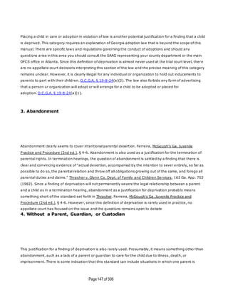 Page147 of 306
Placing a child in care or adoption in violation of law is another potential justification for a finding that a child
is deprived. This category requires an explanation of Georgia adoption law that is beyond the scope of this
manual. There are specific laws and regulations governing the conduct of adoptions and should any
questions arise in this area you should consult the SAAG representing your county department or the main
DFCS office in Atlanta. Since this definition of deprivation is almost never used at the trial court level, there
are no appellate court decisions interpreting this section of the law and the precise meaning of this category
remains unclear. However, it is clearly illegal for any individual or organization to hold out inducements to
parents to part with their children. O.C.G.A. § 19-8-24(a)(2). The law also forbids any form of advertising
that a person or organization will adopt or will arrange for a child to be adopted or placed for
adoption. O.C.G.A. § 19-8-24(a)(1).
3. Abandonment
Abandonment clearly seems to cover intentional parental desertion. Ferreira, McGough's Ga. Juvenile
Practice and Procedure (2nd ed.), § 4-6. Abandonment is also used as a justification for the termination of
parental rights. In termination hearings, the question of abandonment is settled by a finding that there is
clear and convincing evidence of "actual desertion, accompanied by the intention to sever entirely, so far as
possible to do so, the parental relation and throw off all obligations growing out of the same, and forego all
parental duties and claims." Thrasher v. Glynn Co. Dept. of Family and Children Services, 162 Ga. App. 702
(1982). Since a finding of deprivation will not permanently severe the legal relationship between a parent
and a child as in a termination hearing, abandonment as a justification for deprivation probably means
something short of the standard set forth in Thrasher. Ferreira, McGough's Ga. Juvenile Practice and
Procedure (2nd ed.), § 4-6. However, since this definition of deprivation is rarely used in practice, no
appellate court has focused on the issue and the questions remains open to debate
4. Without a Parent, Guardian, or Custodian
This justification for a finding of deprivation is also rarely used. Presumably, it means something other than
abandonment, such as a lack of a parent or guardian to care for the child due to illness, death, or
imprisonment. There is some indication that this standard can include situations in which one parent is
 