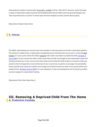 Page148 of 306
deceased and another is incarcerated. In re J.R.T., a Child, 233 Ga. 204 (1974). However, given the large
number of deprivation cases involving incarcerated parents that are filed under the general category of a
"lack of parental care or control" it seems clear that this category is rarely used for that purpose.
[Deprivation Graphic Goes Here]
C. Venue
The SAAG representing your county must now consider in which juvenile court to file a deprivation petition.
This decision is called venue. A deprivation proceeding may be commenced in any county in which the child
resides or in any county where the child is present when action was taken to protect the child. O.C.G.A. §
15-11-29(a). If your county has either a full or part time juvenile court judge to hear deprivation cases, the
hearing should occur in your county since that will be where either the child resides or where the child was
present when the legal action was commenced. If your county has a superior court judge who periodically
hears juvenile court cases, the superior court judge can choose to hear your case in any county within your
judicial circuit. O.C.G.A. § 15-11-29(b). In such situations, it may be necessary for you to travel to another
county to appear in a deprivation hearing.
[Deprivation Flow Chart Goes Here.]
III. Removing A Deprived Child From The Home
A. Protective Custody
 