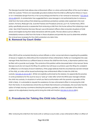 Page149 of 306
The Georgia Juvenile Code allows a law enforcement officer or a duly authorized officer of the court to take a
child into custody "if there are reasonable grounds to believe that the child is suffering from illness or injury
or is in immediate danger from his or her surroundings and that his or her removal is necessary." O.C.G.A. §
15-11-45(a)(4). A commentator has suggested that a case manager is not authorized by law to remove a
child from the home without first obtaining a preliminary protective custody order explained in the next
section. Ferreira, McGough's Ga. Juvenile Practice and Procedure (2nd ed.), § 4-10. Furthermore, DFCS
policy specifically prevents a caseworker from removing a child from the home without first obtaining a court
order. See Child Protective Services Manual. Law enforcement officers often encounter situations of child
abuse and neglect during their daily interactions with the public. The law allows such an officer to
immediately remove a child from the home in these situations and permits the court to determine whether
the removal was necessary for the child's protection at a later time.
B. Removal by Court Order
Often DFCS will be contacted directly by school officials or other concerned citizens regarding the possibility
of abuse or neglect of a child without the involvement of law enforcement. If after an investigation the case
manager finds that there is a sufficient basis to remove the child from the home, a deprivation petition may
be filed with a juvenile court judge. The contents of this petition will be discussed later in this manual. Some
Georgia courts do not require the filing of a petition but will issue a summons upon the filing of a complaint
or affidavit or on the basis of sworn testimony. If the judge believes that the circumstances warrant removal
of the child, an order will be issued authorizing a law enforcement officer to take the child into
custody. O.C.G.A. § 15-11-49.1. While not explicitly authorized by the statute, it is apparently the practice
in some jurisdictions for the court to issue a "pick up" order after which the DFCS case manager will take
the child into custody. In situations in which you feel a confrontation with the parents or guardian of the
child is likely, it is advisable to request the assistance of a law enforcement officer in removing the child
from the home. In circumstances where the court feels that removal is unnecessary, the court also has the
option of simply issuing a summons directing the parents, guardian, or other custodian of the child to
appear at the adjudicatory hearing and to bring the child with him/her.O.C.G.A. § 15-11-39(c).
C. Procedures for Taking the Child into Custody
After removing the child from the home with or without a court order, a law enforcement officer or officer of
 
