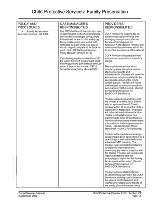 Child Protective Services: Family Preservation
Social Services Manual Child Protective Chapter 2100, Section VII
September 2000 Page 15
POLICY AND
PROCEDURES
CASE MANAGER'S
RESPONSIBILITIES
PROVIDER'S
RESPONSIBILITIES
 Family Assessment
See policy manual - ref. 1006
The SSCM will enroll the child in school
(if appropriate),visit school and/or day
care center according to policy, apply
for Medicaid for each child, and apply
for a social securitycard and a birth
certificate for each child. The SSCM
should begin to prepare a Life Book for
each child. (DFCS Social Services
Policy Manual 1006 and 1011)
Case Manager will complete Form 527
the within the first 5 days of each child
entering care and complete a Form 529
within 5 days of each move. (DFCS
Social Services Policy Manual 1003)
CCFA Provider is responsible for
scheduling all appointments and
arranging transportation.(Social
Services Policy Manual ref.
1006/CCFA Standards) Provider will
schedule all appointments within two
days of the acceptance of the referral.
CCFA Provider will collectrelevant
educational records from the child’s
school.
The mostrecentrecords must
include:grades,discipline reports,
attendance records and
achievements. Provider will have the
educational reportcompleted bythe
appropriate person atthe child's
current school. Provider will review
and interpret educational reportand
summarize in CCFA report. (Social
Services Policy Manual ref.
1006/CCFA Standards).
Provider will arrange and transport
the child to a Health Check Screen
with an approved Health Check
provider within 10 days of the child’s
placementin foster care. Providers
will collectall medical records ifthe
child is medicallyfragile or has
experienced severe physical abuse.
Provider will include the health check
information in the family assessment
report. (Social Services Policy
Manual ref. 1006/CCFA Standards)
Provider will schedule and arrange
transportation to an appointmentfor a
psychological evaluation before the
scheduled MDTmeeting. The
provider is responsible for obtaining
background information and
developing the referral question with
the SSCM. Provider will incorporate
recommendations from the
psychological reportinto the Family
Assessmentwritten report.(Social
Services Policy Manual ref.
1006/CCFA Standards)
Provider will complete the family
assessmentas outlined in the CCFA
Standards,making sure to observe
the parent/ child interaction and
interviewing relatives and friends of
the family. (Social Services Policy
 
