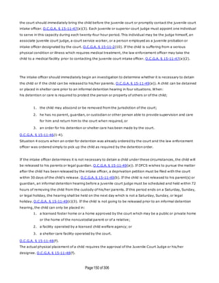 Page150 of 306
the court should immediately bring the child before the juvenile court or promptly contact the juvenile court
intake officer. O.C.G.A. § 15-11-47(a)(3). Each juvenile or superior court judge must appoint one individual
to serve in this capacity during each twenty-four hour period. This individual may be the judge himself, an
associate juvenile court judge, a court service worker, or a person employed as a juvenile probation or
intake officer designated by the court. O.C.G.A. § 15-11-2(10). If the child is suffering from a serious
physical condition or illness which requires medical treatment, the law enforcement officer may take the
child to a medical facility prior to contacting the juvenile court intake officer. O.C.G.A. § 15-11-47(a)(2).
The intake officer should immediately begin an investigation to determine whether it is necessary to detain
the child or if the child can be released to his/her parents. O.C.G.A. § 15-11-49(a)). A child can be detained
or placed in shelter care prior to an informal detention hearing in four situations. When:
his detention or care is required to protect the person or property of others or of the child;
1. the child may abscond or be removed from the jurisdiction of the court;
2. he has no parent, guardian, or custodian or other person able to provide supervision and care
for him and return him to the court when required, or
3. an order for his detention or shelter care has been made by the court.
O.C.G.A. § 15-11-46(1-4).
Situation 4 occurs when an order for detention was already ordered by the court and the law enforcement
officer was ordered simply to pick up the child as required by the detention order.
If the intake officer determines it is not necessary to detain a child under these circumstances, the child will
be released to his parents or legal guardian. O.C.G.A. § 15-11-49(a)). If DFCS wishes to pursue the matter
after the child has been released by the intake officer, a deprivation petition must be filed with the court
within 30 days of the child's release. O.C.G.A. § 15-11-49(b). If the child is not released to his parent(s) or
guardian, an informal detention hearing before a juvenile court judge must be scheduled and held within 72
hours of removing the child from the custody of his/her parents. If this period ends on a Saturday, Sunday,
or legal holiday, the hearing shall be held on the next day which is not a Saturday, Sunday, or legal
holiday. O.C.G.A. § 15-11-49(c)(3). If the child is not going to be released prior to an informal detention
hearing, the child can only be placed in:
1. a licensed foster home or a home approved by the court which may be a public or private home
or the home of the noncustodial parent or of a relative;
2. a facility operated by a licensed child welfare agency; or
3. a shelter care facility operated by the court.
O.C.G.A. § 15-11-48(f).
The actual physical placement of a child requires the approval of the Juvenile Court Judge or his/her
designee. O.C.G.A. § 15-11-48(f).
 