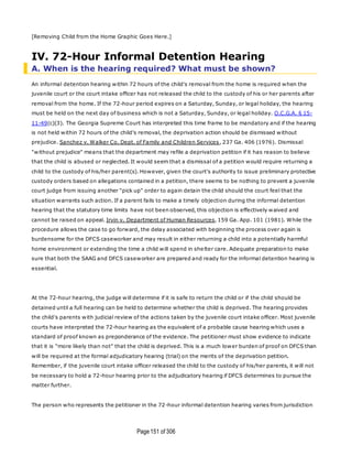Page151 of 306
[Removing Child from the Home Graphic Goes Here.]
IV. 72-Hour Informal Detention Hearing
A. When is the hearing required? What must be shown?
An informal detention hearing within 72 hours of the child's removal from the home is required when the
juvenile court or the court intake officer has not released the child to the custody of his or her parents after
removal from the home. If the 72-hour period expires on a Saturday, Sunday, or legal holiday, the hearing
must be held on the next day of business which is not a Saturday, Sunday, or legal holiday. O.C.G.A. § 15-
11-49(c)(3). The Georgia Supreme Court has interpreted this time frame to be mandatory and if the hearing
is not held within 72 hours of the child's removal, the deprivation action should be dismissed without
prejudice. Sanchez v. Walker Co. Dept. of Family and Children Services, 237 Ga. 406 (1976). Dismissal
"without prejudice" means that the department may refile a deprivation petition if it has reason to believe
that the child is abused or neglected. It would seem that a dismissal of a petition would require returning a
child to the custody of his/her parent(s). However, given the court's authority to issue preliminary protective
custody orders based on allegations contained in a petition, there seems to be nothing to prevent a juvenile
court judge from issuing another "pick up" order to again detain the child should the court feel that the
situation warrants such action. If a parent fails to make a timely objection during the informal detention
hearing that the statutory time limits have not been observed, this objection is effectively waived and
cannot be raised on appeal. Irvin v. Department of Human Resources, 159 Ga. App. 101 (1981). While the
procedure allows the case to go forward, the delay associated with beginning the process over again is
burdensome for the DFCS caseworker and may result in either returning a child into a potentially harmful
home environment or extending the time a child will spend in shelter care. Adequate preparation to make
sure that both the SAAG and DFCS caseworker are prepared and ready for the informal detention hearing is
essential.
At the 72-hour hearing, the judge will determine if it is safe to return the child or if the child should be
detained until a full hearing can be held to determine whether the child is deprived. The hearing provides
the child's parents with judicial review of the actions taken by the juvenile court intake officer. Most juvenile
courts have interpreted the 72-hour hearing as the equivalent of a probable cause hearing which uses a
standard of proof known as preponderance of the evidence. The petitioner must show evidence to indicate
that it is "more likely than not" that the child is deprived. This is a much lower burden of proof on DFCS than
will be required at the formal adjudicatory hearing (trial) on the merits of the deprivation petition.
Remember, if the juvenile court intake officer released the child to the custody of his/her parents, it will not
be necessary to hold a 72-hour hearing prior to the adjudicatory hearing if DFCS determines to pursue the
matter further.
The person who represents the petitioner in the 72-hour informal detention hearing varies from jurisdiction
 