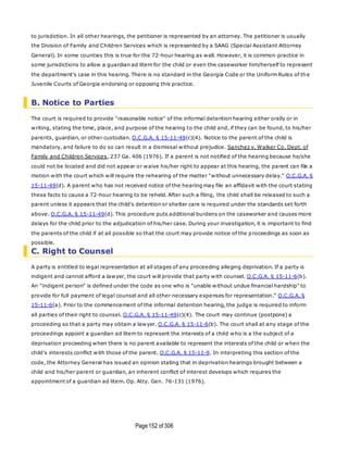 Page152 of 306
to jurisdiction. In all other hearings, the petitioner is represented by an attorney. The petitioner is usually
the Division of Family and Children Services which is represented by a SAAG (Special Assistant Attorney
General). In some counties this is true for the 72-hour hearing as well. However, it is common practice in
some jurisdictions to allow a guardian ad litem for the child or even the caseworker him/herself to represent
the department's case in this hearing. There is no standard in the Georgia Code or the Uniform Rules of the
Juvenile Courts of Georgia endorsing or opposing this practice.
B. Notice to Parties
The court is required to provide "reasonable notice" of the informal detention hearing either orally or in
writing, stating the time, place, and purpose of the hearing to the child and, if they can be found, to his/her
parents, guardian, or other custodian. O.C.G.A. § 15-11-49(c)(4). Notice to the parent of the child is
mandatory, and failure to do so can result in a dismissal without prejudice. Sanchez v. Walker Co. Dept. of
Family and Children Services, 237 Ga. 406 (1976). If a parent is not notified of the hearing because he/she
could not be located and did not appear or waive his/her right to appear at this hearing, the parent can file a
motion with the court which will require the rehearing of the matter "without unnecessary delay." O.C.G.A. §
15-11-49(d). A parent who has not received notice of the hearing may file an affidavit with the court stating
these facts to cause a 72-hour hearing to be reheld. After such a filing, the child shall be released to such a
parent unless it appears that the child's detention or shelter care is required under the standards set forth
above. O.C.G.A. § 15-11-49(d). This procedure puts additional burdens on the caseworker and causes more
delays for the child prior to the adjudication of his/her case. During your investigation, it is important to find
the parents of the child if at all possible so that the court may provide notice of the proceedings as soon as
possible.
C. Right to Counsel
A party is entitled to legal representation at all stages of any proceeding alleging deprivation. If a party is
indigent and cannot afford a lawyer, the court will provide that party with counsel. O.C.G.A. § 15-11-6(b).
An "indigent person" is defined under the code as one who is "unable without undue financial hardship" to
provide for full payment of legal counsel and all other necessary expenses for representation." O.C.G.A. §
15-11-6(a). Prior to the commencement of the informal detention hearing, the judge is required to inform
all parties of their right to counsel. O.C.G.A. § 15-11-49(c)(4). The court may continue (postpone) a
proceeding so that a party may obtain a lawyer. O.C.G.A. § 15-11-6(b). The court shall at any stage of the
proceedings appoint a guardian ad litem to represent the interests of a child who is a the subject of a
deprivation proceeding when there is no parent available to represent the interests of the child or when the
child's interests conflict with those of the parent. O.C.G.A. § 15-11-9. In interpreting this section of the
code, the Attorney General has issued an opinion stating that in deprivation hearings brought between a
child and his/her parent or guardian, an inherent conflict of interest develops which requires the
appointment of a guardian ad litem. Op. Atty. Gen. 76-131 (1976).
 