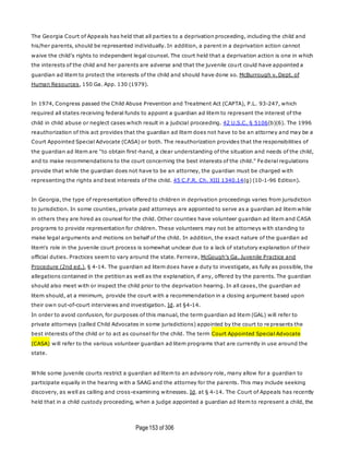 Page153 of 306
The Georgia Court of Appeals has held that all parties to a deprivation proceeding, including the child and
his/her parents, should be represented individually. In addition, a parent in a deprivation action cannot
waive the child's rights to independent legal counsel. The court held that a deprivation action is one in which
the interests of the child and her parents are adverse and that the juvenile court could have appointed a
guardian ad litem to protect the interests of the child and should have done so. McBurrough v. Dept. of
Human Resources, 150 Ga. App. 130 (1979).
In 1974, Congress passed the Child Abuse Prevention and Treatment Act (CAPTA), P.L. 93-247, which
required all states receiving federal funds to appoint a guardian ad litem to represent the interest of the
child in child abuse or neglect cases which result in a judicial proceeding. 42 U.S.C. § 5106(b)(6). The 1996
reauthorization of this act provides that the guardian ad litem does not have to be an attorney and may be a
Court Appointed Special Advocate (CASA) or both. The reauthorization provides that the responsibilities of
the guardian ad litem are "to obtain first-hand, a clear understanding of the situation and needs of the child,
and to make recommendations to the court concerning the best interests of the child." Fe deral regulations
provide that while the guardian does not have to be an attorney, the guardian must be charged with
representing the rights and best interests of the child. 45 C.F.R. Ch. XIII 1340.14(g) (10-1-96 Edition).
In Georgia, the type of representation offered to children in deprivation proceedings varies from jurisdiction
to jurisdiction. In some counties, private paid attorneys are appointed to serve as a guardian ad litem while
in others they are hired as counsel for the child. Other counties have volunteer guardian ad litem and CASA
programs to provide representation for children. These volunteers may not be attorneys with standing to
make legal arguments and motions on behalf of the child. In addition, the exact nature of the guardian ad
litem's role in the juvenile court process is somewhat unclear due to a lack of statutory explanation of their
official duties. Practices seem to vary around the state. Ferreira, McGough's Ga. Juvenile Practice and
Procedure (2nd ed.), § 4-14. The guardian ad litem does have a duty to investigate, as fully as possible, the
allegations contained in the petition as well as the explanation, if any, offered by the parents. The guardian
should also meet with or inspect the child prior to the deprivation hearing. In all cases, the guardian ad
litem should, at a minimum, provide the court with a recommendation in a closing argument based upon
their own out-of-court interviews and investigation. Id. at §4-14.
In order to avoid confusion, for purposes of this manual, the term guardian ad litem (GAL) will refer to
private attorneys (called Child Advocates in some jurisdictions) appointed by the court to re presents the
best interests of the child or to act as counsel for the child. The term Court Appointed Special Advocate
(CASA) will refer to the various volunteer guardian ad litem programs that are currently in use around the
state.
While some juvenile courts restrict a guardian ad litem to an advisory role, many allow for a guardian to
participate equally in the hearing with a SAAG and the attorney for the parents. This may include seeking
discovery, as well as calling and cross-examining witnesses. Id. at § 4-14. The Court of Appeals has recently
held that in a child custody proceeding, when a judge appointed a guardian ad litem to represent a child, the
 