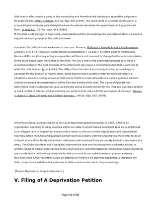Page154 of 306
child was in effect made a party to the proceeding and therefore had standing to appeal the judgement
through the GAL. Miller v. Rieser, 213 Ga. App. 683 (1994). The court came to a similar conclusion in a
proceeding to terminate parental rights where the statute mandates the appointment of a guardian ad
litem. In re G.K.J., 187 Ga. App. 443 (1988).
If the child is old enough to have some understanding of the proceedings, the guardian ad litem will need to
explain the court process to the child and make
sure that the child's wishes are known to the court. Ferreira, McGough's Juvenile Practice and Procedure
(2nd ed), at § 4-14. However, under Ethical Considerations 7-12 and 7-17 of the Code of Professional
Responsibility, an attorney acting as a guardian ad litem is not required to change his/her recommendation
to the court based upon the wishes of the child. The GAL's role in the deprivation process is to make a
recommendation in the best interests of the child which may mean a recommendation that is contrary to
what the child desires. Id. at § 4-14. This differs from the role of an attorney in other proceedings to
advocate for the position of his/her client. Some believe that a conflict of interest could develop in a
situation where an attorney serves as both as the child's counsel (advocate) as well as guardian ad litem
and the attorney's recommendation differs from the wishes of the child. The Court of Appeals has
determined that in a deprivation case, an attorney acting as both counsel for the child and guardian ad litem
is not a conflict of interest and an attorney can perform both roles with the permission of the court. Dawley
v. Butts Co. Dept. of Family and Children Services., 148 Ga. App. 815 (1979).
Another potential court participant is the Court Appointed Special Advocate, or CASA. CASA is an
organization operating in many counties within our state in which trained volunteers take an in-depth look
at an alleged case of deprivation and provide a report to the court at the adjudicatory and dispositional
hearings. Often the CASA and guardian ad litem work as a team, with the CASA having more time to do an
in-depth study of the family due to their relatively small caseload (they are usually limited to two cases at a
time). The CASA volunteer will, if possible, interview the child and his/her parents and make an oral or
written report of his/her observations to the court and any recommendation for disposition. CASA volunteers
are usually restricted to an advisory role for the court and do not call witnesses or present evidence.
However, if the CASA volunteer is also an attorney or if there is no attorney appointed to represent the
child, some courts will allow the volunteer to take a more active role in the proceedings.
[Typical Deprivation Graphic Goes Here.]
V. Filing of A Deprivation Petition
 