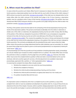 Page155 of 306
A. When must the petition be filed?
In cases where the juvenile court intake officer found it necessary to release the child into the custody of
his/her parents, a deprivation petition has to be filed with the court within 30 days of the child's release if
DFCS wishes to pursue the case further. O.C.G.A. § 15-11-49(b). If the child was not released either by the
intake officer after the child's removal or the juvenile court judge in the 72-hour hearing, a deprivation
petition must be submitted within 5 days of that hearing. O.C.G.A. § 15-11-49(e). The petition may have
already been filed if DFCS had gone directly to the juvenile court judge asking that the child be taken into
protective custody. O.C.G.A. § 15-11-49(d).
The filing of the petition starts the time table for the scheduling of the formal adjudicatory hearing on the
merits of the deprivation petition. This period is shortened considerably when the child is in detention or
shelter care. If the child is in detention, the adjudicatory hearing must be set within 10 days after the filing
of the petition. If the child was released to his parents or if DFCS felt it was unnecessary to request the
removal of the child, the hearing must be set within sixty (60) days of the filing of the deprivation
petition. O.C.G.A. § 15-11-39(a). This creates the possibility of at most an 18-day wait between the removal
of the child from the home and the adjudicatory hearing on the petition if the child has not been released to
his/her parent(s). This contrasts considerably with the potential 90-day wait in cases where the intake
officer and/or the juvenile court judge determined that the child's detention was not warranted. You should
be aware that a judge has the power to grant a continuance (postponement) in an adjudicatory hearing for
"good cause." URJC, 11.3.
In all proceedings over which the juvenile court has jurisdiction (including deprivation cases), proceedings
can only be initiated upon receipt of a written complaint form or a petition. The intake officer does not have
the authority to refuse a complaint, only the judge has such authority. URJC, 4.2. However, the intake
officer must screen the complaint before a petition is filed and make a recommendation to the court for
dismissal, referral to another agency for services, informal adjustment (not available in deprivation
proceedings), approval to file a petition, or "other appropriate action," URJC, 4.2.
In screening the complaint the intake officer should consider:
1. Whether the complaint is one over which the court has jurisdiction;
1. Whether the complaint is frivolous;
1. Whether the child should be detained pending a hearing, and if so where;
1. Whether the child should be diverted to an agency that meets his or her needs; and
1. If a petition should be filed with the court.
URJC, 4.2.
If a deprivation action is initiated by other than a complaint (such as with a petition), a copy of the
complaint form (JUV-2) must be completed and attached to the petition (JUV-4). A copy of these forms are
attached at the end of this chapter. However, before a petition alleging deprivation may be filed with the
court, the juvenile court judge or a person authorized by the court must determine and endorse upon the
 