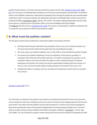 Page156 of 306
petition that the filing is in the best interests of both the public and the child. O.C.G.A. § 15-11-37, URJC,
6.3. The court does not officially take jurisdiction over the case until the petition has been filed. The petition
itself is what officially commences a deprivation proceeding. Even though the judge may have already issued
a detention order in a previous hearing, the deprivation case does not officially begin until this document is
accepted and filed. Longshore v. State, 239 Ga. 437 (1977). The petition alleging deprivation may be made
by any person, including a law enforcement officer, who has knowledge of the facts alleged
and believes that they are true. O.C.G.A. § 15-11-38. This person or organization is called the petitioner and
is usually the county division of DFCS represented by a SAAG.
B. What must the petition contain?
The Georgia Juvenile Code provides that a deprivation petition must plainly set forth:
1. the facts which bring the child within the jurisdiction of the court, with a statement that it is in
the best interest of the child and the public that the proceeding be brought...;
1. the name, age, and residence address, if any, of the child on whose behalf the petition brought;
1. the names and residence addresses, if known to petitioner, of the parents, guardian, or
custodian of the child and of the child's parents, or if neither his parents, his guardian, nor his
custodian reside or can be found within the state or if their respective places of residence
addresses are unknown, the name of any known adult relative residing within the county, or if
there is none, the known adult relative residing nearest to the location of the court, and
2. whether the child is in custody, and if so, the place of his detention and the time he was taken
into custody.
O.C.G.A. § 15-11-38.1(1-4).
The information contained in the petition must satisfy a constitutional requirement known as due process,
which includes the right of an individual to know the nature of what has been alleged against him/her by the
government. This means that the petition must provide the parent in "ordinary and concise language the
facts demonstrating the nature of the parent's alleged failure to provide proper parental care or control in
order to enable a parent to have sufficient information to prepare a defense." In re D.R.C., 191 Ga. App.
278 (1989). The court held that a petition simply stating that the parent had violated the standards set forth
 
