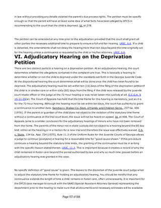 Page157 of 306
in law without providing any details violated the parent's due process rights. The petition must be specific
enough so that the parent will have at least some idea of what facts have been alleged by DFCS in
recommending to the court that the child is deprived. Id. at 278.
The petition can be amended at any time prior to the adjudication provided that the court shall grant all
other parties the necessary additional time to prepare to ensure a full and fair hearing. URJC, 6.6. If a child
is detained, the amendments shall not delay the hearing more than ten days beyond the time originally set
for the hearing unless a continuance is requested by the child or his/her attorney. URJC, 6.6.
VI. Adjudicatory Hearing on the Deprivation
Petition
There are two distinct parts to a hearing on a deprivation petition. At an adjudicatory hearing, the court
determines whether the allegations contained in the complaint are true. This is basically a hearing to
determine whether or not the child is deprived under the standards set forth in the Georgia Juvenile Code.
At the dispositional hearing the court determines what will be done once the child has been found to be
deprived. The adjudicatory hearing must be set within ten (10) days of the filing of the deprivation petition if
the child is in shelter care or within sixty (60) days from the filing if the child was released by the juvenile
court intake officer or the judge at the 72-hour hearing or was never taken into custody at all. O.C.G.A. §
15-11-39(a). The Court of Appeals has held that the time frame for this hearing is mandatory, just as it is
for the 72-hour hearing. Although the hearing must be set within ten days, the court has authority to grant
a continuance to another date. Sanchez v. Walker Co. Dept. of Family and Children Servs., 237 Ga. 406
(1976). If the parent or guardian of the child does not object to the violation of the statutory time frame
without a continuance at the trial court level, the issue will not be heard on appeal. Id. at 408. The Court of
Appeals came to a similar conclusion for the adjudicatory hearings of minors who have not been removed
from the home. The parents of the minor not in state custody did not object to a hearing beyond the 60 day
limit either at the hearing or in a motion for a new trial and therefore the issue was effectively waived. E.S.
v. State, 134 Ga. App. 724 (1975). Rule 11.3 of the Uniform Rules for the Juvenile Courts of Georgia allows
a judge to continue (postpone) a hearing for a reasonable time for "good cause shown." If this pro cedure
continues a hearing beyond the statutory time limits, the granting of the continuance must be in writing
with the specific reason stated therein. URJC, 11.3. This is important because it creates a record of why the
child remained in foster care beyond the period authorized by law and why so much time passed before an
adjudicatory hearing was granted in the case.
No specific definition of "good cause" is given. This leaves to the discretion of the juvenile court judge when
to adjust the statutory time frame for holding an adjudicatory hearing. You should be mindful that any
continuance extends the length of time a child remains in foster care, often unnecessarily. It is important for
the DFCS case manager to consult with the SAAG (Special Assistant Attorney General) representing the
department prior to the hearing to make sure that all documents and necessary witnesses will be available
 