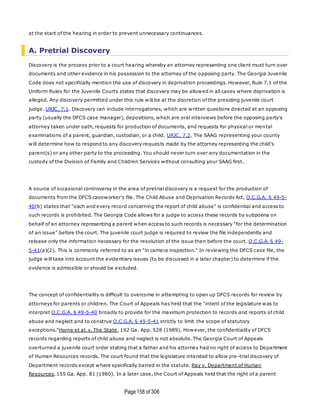 Page158 of 306
at the start of the hearing in order to prevent unnecessary continuances.
A. Pretrial Discovery
Discovery is the process prior to a court hearing whereby an attorney representing one client must turn over
documents and other evidence in his possession to the attorney of the opposing party. The Georgia Juvenile
Code does not specifically mention the use of discovery in deprivation proceedings. However, Rule 7.1 of the
Uniform Rules for the Juvenile Courts states that discovery may be allowed in all cases where deprivation is
alleged. Any discovery permitted under this rule will be at the discretion of the presiding juvenile court
judge. URJC, 7.1. Discovery can include interrogatories, which are written questions directed at an opposing
party (usually the DFCS case manager), depositions, which are oral interviews before the opposing party's
attorney taken under oath, requests for production of documents, and requests for physical or mental
examinations of a parent, guardian, custodian, or a child. URJC, 7.2. The SAAG representing your county
will determine how to respond to any discovery requests made by the attorney representing the child's
parent(s) or any other party to the proceeding. You should never turn over any documentation in the
custody of the Division of Family and Children Services without consulting your SAAG first.
A source of occasional controversy in the area of pretrial discovery is a request for the production of
documents from the DFCS caseworker's file. The Child Abuse and Deprivation Records Act, O.C.G.A. § 49-5-
40(b) states that "each and every record concerning the report of child abuse" is confidential and access to
such records is prohibited. The Georgia Code allows for a judge to access these records by subpoena on
behalf of an attorney representing a parent when access to such records is necessary "for the determination
of an issue" before the court. The juvenile court judge is required to review the file independently and
release only the information necessary for the resolution of the issue then before the court. O.C.G.A. § 49-
5-41(a)(2). This is commonly referred to as an "in camera inspection." In reviewing the DFCS case file, the
judge will take into account the evidentiary issues (to be discussed in a later chapter) to determine if the
evidence is admissible or should be excluded.
The concept of confidentiality is difficult to overcome in attempting to open up DFCS records for review by
attorneys for parents or children. The Court of Appeals has held that the "intent of the legislature was to
interpret O.C.G.A. § 49-5-40 broadly to provide for the maximum protection to records and reports of child
abuse and neglect and to construe O.C.G.A. § 49-5-41 strictly to limit the scope of statutory
exceptions."Horne et al. v. The State, 192 Ga. App. 528 (1989). However, the confidentiality of DFCS
records regarding reports of child abuse and neglect is not absolute. The Georgia Court of Appeals
overturned a juvenile court order stating that a father and his attorney had no right of access to Department
of Human Resources records. The court found that the legislature intended to allow pre -trial discovery of
Department records except where specifically barred in the statute. Ray v. Department of Human
Resources, 155 Ga. App. 81 (1980). In a later case, the Court of Appeals held that the right of a parent
 