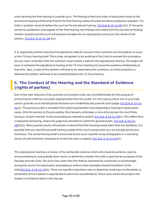 Page160 of 306
order pending the final hearing in juvenile court. The findings of fact and order of disposition made at the
provisional hearing will become final at the final hearing unless the party served by publication appears. The
child in question must be before the court at the provisional hearing. O.C.G.A. § 15-11-39.2(a). If the party
served by publication does appear at the final hearing, the findings and orders from the provisional hearing
shall be vacated and the court will proceed normally into an adjudicatory hearing on the merits of the
petition. O.C.G.A. § 15-11-39.2(c).
It is apparently common practice throughout the state for service of the summons and the petition to occur
at the 72-hour hearing itself. There does not appear to be anything in the Code to prevent this procedure,
but you must remember that the summons must include a date for the adjudicatory hearing. The judge will
have to schedule the adjudicatory hearing at the 72-hour hearing and issue the summons immediately at
that time. Also, a copy of the petition will have to be attached to the summons, so if this procedure is
followed the petition will have to be completed before the 72-hour hearing.
C. The Conduct of the Hearing and the Standard of Evidence
(rights of parties)
One of the main features of the juvenile court system is the use of confidentiality for the purpose of
protecting the child from any later stigmatization from the public. For this reason, there are no jury trials
used in juvenile court and all judicial decisions are rendered by the juvenile court judge. O.C.G.A. § 15-11-
41(a). The general public is excluded from observing detention and adjudicatory hearings in deprivation
cases. Only the parties to the proceeding, their lawyers, witnesses, or any other person the court finds
having a "proper interest" in the proceeding are allowed to attend. O.C.G.A. § 15-11-78(c). This differs from
a dispositional hearing, where the judge has discretion to admit the general public. O.C.G.A. § 15-11-
78(b)(5). Many juvenile courts will exclude a witness from the hearing except when they are testifying. It is
possible that you may find yourself waiting outside of the court except when you are actually giving your
testimony. The actual hearing itself is preserved by the court reporter using stenography or a recording
device should it become necessary to review the case on appeal. O.C.G.A. § 15-11-41(b).
The adjudicatory hearing is a review of the admissible evidence which will include documents, reports,
witness testimony, and possibly other items, to determine whether the child is deprived for purposes of the
Georgia Juvenile Code. The court may order that the child be examined by a physician or psychologist
during the course of a deprivation proceeding as well as order necessary medical treatment of the
child.O.C.G.A. § 15-11-12(b). There are specific evidentiary rules to determine what type of information is
admissible (what evidence is appropriate to place into consideration). These rules will be discussed in the
chapter on Evidence later in this manual.
 
