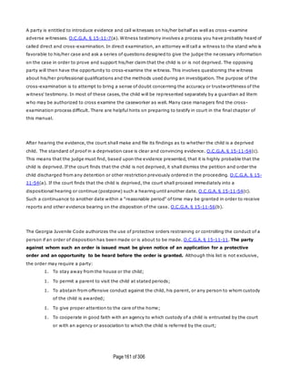 Page161 of 306
A party is entitled to introduce evidence and call witnesses on his/her behalf as well as cross -examine
adverse witnesses. O.C.G.A. § 15-11-7(a). Witness testimony involves a process you have probably heard of
called direct and cross-examination. In direct examination, an attorney will call a witness to the stand who is
favorable to his/her case and ask a series of questions designed to give the judge the ne cessary information
on the case in order to prove and support his/her claim that the child is or is not deprived. The opposing
party will then have the opportunity to cross-examine the witness. This involves questioning the witness
about his/her professional qualifications and the methods used during an investigation. The purpose of the
cross-examination is to attempt to bring a sense of doubt concerning the accuracy or trustworthiness of the
witness' testimony. In most of these cases, the child will be represented separately by a guardian ad litem
who may be authorized to cross examine the caseworker as well. Many case managers find the cross-
examination process difficult. There are helpful hints on preparing to testify in court in the final chapter of
this manual.
After hearing the evidence, the court shall make and file its findings as to whether the child is a deprived
child. The standard of proof in a deprivation case is clear and convincing evidence. O.C.G.A. § 15-11-54(c).
This means that the judge must find, based upon the evidence presented, that it is highly probable that the
child is deprived. If the court finds that the child is not deprived, it shall dismiss the petition and order the
child discharged from any detention or other restriction previously ordered in the proceeding. O.C.G.A. § 15-
11-54(a). If the court finds that the child is deprived, the court shall proceed immediately into a
dispositional hearing or continue (postpone) such a hearing until another date. O.C.G.A. § 15-11-54(c).
Such a continuance to another date within a "reasonable period" of time may be granted in order to receive
reports and other evidence bearing on the disposition of the case. O.C.G.A. § 15-11-56(b).
The Georgia Juvenile Code authorizes the use of protective orders restraining or controlling the conduct of a
person if an order of disposition has been made or is about to be made. O.C.G.A. § 15-11-11. The party
against whom such an order is issued must be given notice of an application for a protective
order and an opportunity to be heard before the order is granted. Although this list is not exclusive,
the order may require a party:
1. To stay away from the house or the child;
1. To permit a parent to visit the child at stated periods;
1. To abstain from offensive conduct against the child, his parent, or any person to whom custody
of the child is awarded;
1. To give proper attention to the care of the home;
1. To cooperate in good faith with an agency to which custody of a child is entrusted by the court
or with an agency or association to which the child is referred by the court;
 