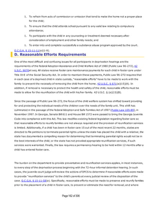 Page162 of 306
1. To refrain from acts of commission or omission that tend to make the home not a proper place
for the child;
1. To ensure that the child attends school pursuant to any valid law relating to compulsory
attendance;
1. To participate with the child in any counseling or treatment deemed necessary after
consideration of employment and other family needs; and
1. To enter into and complete successfully a substance abuse program approved by the court.
O.C.G.A. § 15-11-11(a)(1-9).
D. Reasonable Efforts Requirements
One of the most difficult and confusing issues for all participants in deprivation hearings are the
requirements of the federal Adoption Assistance and Child Welfare Act of 1980 (Public Law 96-272), 42
U.S.C. §670et seq. All states receive foster care maintenance payments for each child in foster care under
Title IV-E of the Social Security Act. In order to maintain these payments, Public Law 96-272 requires that
in each case of a deprived child in state custody, "reasonable efforts" have to be made to work with the
family to prevent the necessity of removing the child from the home. 42 U.S.C. § 671(a)(15)(A). In
addition, if removal is necessary to protect the health and safety of the child, reasonable efforts must be
made to allow for the reunification of the child with his/her family. 42 U.S.C. § (a)(15)(B).
Since the passage of Public Law 96-272, the focus of the child welfare system has shifted toward providing
for and protecting the individual needs of the children over the needs of the family unit. This shift has
culminated in the passage of the federal Adoption and Safe Families Act of 1997 (Public Law 105-89), in
November 1997. In Georgia, Senate Bill 611 and House Bill 1572 were passed to bring the Georgia Juvenile
Code into compliance with this Act. This law modifies existing federal legislation regarding foster care so
that reasonable efforts to reunify families are not always required and the provision of reunification services
is limited. Additionally, if a child has been in foster care 15 out of the most recent 22 months, states are
directed to file petitions to terminate parental rights unless the state has placed the child with a relative; the
state has documented a compelling reason for determining that terminating parental rights would not be in
the best interests of the child; or the state has not provided appropriate reunification services, if such
services were warranted. Finally, the law requires a permanency hearing to be held within 12 months after a
child has entered foster care.
The burden on the department to provide preventative and reunification services applies, in most instances,
to every step of the deprivation process beginning with the 72-hour informal detention hearing. In such
cases, the juvenile court judge will review the actions of DFCS to determine if reasonable efforts were made
to provide "reunification services" to the child's parents at every judicial review of the disposition of the
case. O.C.G.A. § 15-11-58(a). Specifically, reasonable efforts must be made to preserve and reunify families
prior to the placement of a child in foster care, to prevent or eliminate the need for removal, and where
 
