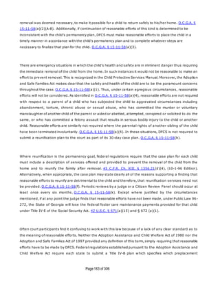 Page163 of 306
removal was deemed necessary, to make it possible for a child to return safely to his/her home. O.C.G.A. §
15-11-58(a)(2)(A-B). Additionally, if continuation of reasonable efforts of this kind is determined to be
inconsistent with the child's permanency plan, DFCS must make reasonable efforts to place the child in a
timely manner in accordance with the child's permanency plan and to complete whatever steps are
necessary to finalize that plan for the child. O.C.G.A. § 15-11-58(a)(3).
There are emergency situations in which the child's health and safety are in imminent danger thus requiring
the immediate removal of the child from the home. In such instances it would not be reasonable to make an
effort to prevent removal. This is recognized in the Child Protective Services Manual. Moreover, the Adoption
and Safe Families Act makes clear that the safety and health of the child are to be the paramount concerns
throughout the case. O.C.G.A. § 15-11-58(a)(1). Thus, under certain egregious circumstances, reasonable
efforts will not be considered. As identified in O.C.G.A. § 15-11-58(a)(4), reasonable efforts are not required
with respect to a parent of a child who has subjected the child to aggravated circumstances including
abandonment, torture, chronic abuse or sexual abuse, who has committed the murder or voluntary
manslaughter of another child of the parent or aided or abetted, attempted, conspired or solicited to do the
same, or who has committed a felony assault that results in serious bodily injury to the child or another
child. Reasonable efforts are similarly not required where the parental rights of another sibling of the child
have been terminated involuntarily. O.C.G.A. § 15-11-58(a)(4). In these situations, DFCS is not required to
submit a reunification plan to the court as part of its 30-day case plan. O.C.G.A. § 15-11-58(b).
Where reunification is the permanency goal, federal regulations require that the case plan for each child
must include a description of services offered and provided to prevent the removal of the child from the
home and to reunify the family after removal. 45 C.F.R. Ch. XIII, § 1356.21(d)(4), (10-1-96 Edition).
Alternatively, when appropriate, the case plan may state clearly all of the reasons supporting a finding that
reasonable efforts to reunify are detrimental to the child and therefore, that reunification services need not
be provided. O.C.G.A. § 15-11-58(f). Periodic reviews by a judge or a Citizen Review Panel should occur at
least once every six months. O.C.G.A. § 15-11-58(k). Except where justified by the circumstances
mentioned, if at any point the judge finds that reasonable efforts have not been made, under Public Law 96-
272, the State of Georgia will lose the federal foster care maintenance payments provided for that child
under Title IV-E of the Social Security Act. 42 U.S.C. § 671(a)(15) and § 672 (a)(1).
Often court participants find it confusing to work with this law because of a lack of any clear standard as to
the meaning of reasonable efforts. Neither the Adoption Assistance and Child Welfare Act of 1980 nor the
Adoption and Safe Families Act of 1997 provided any definition of this term, simply requiring that reasonable
efforts have to be made by DFCS. Federal regulations established pursuant to the Adoption Assistance and
Child Welfare Act require each state to submit a Title IV-B plan which specifies which preplacement
 