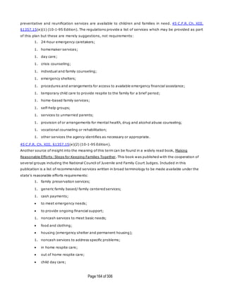 Page164 of 306
preventative and reunification services are available to children and families in need. 45 C.F.R. Ch. XIII,
§1357.15(e)(1) (10-1-95 Edition). The regulations provide a list of services which may be provided as part
of this plan but these are merely suggestions, not requirements:
1. 24-hour emergency caretakers;
1. homemaker services;
1. day care;
1. crisis counseling;
1. individual and family counseling;
1. emergency shelters;
1. procedures and arrangements for access to available emergency financial assistance;
1. temporary child care to provide respite to the family for a brief period;
1. home-based family services;
1. self-help groups;
1. services to unmarried parents;
1. provision of or arrangements for mental health, drug and alcohol abuse counseling;
1. vocational counseling or rehabilitation;
1. other services the agency identifies as necessary or appropriate.
45 C.F.R. Ch. XIII, §1357.15(e)(2) (10-1-95 Edition).
Another source of insight into the meaning of this term can be found in a widely read book, Making
Reasonable Efforts: Steps for Keeping Families Together. This book was published with the cooperation of
several groups including the National Council of Juvenile and Family Court Judges. Included in this
publication is a list of recommended services written in broad terminology to be made available under the
state's reasonable efforts requirements:
1. family preservation services;
1. generic family based/ family centered services;
1. cash payments;
 to meet emergency needs;
 to provide ongoing financial support;
1. noncash services to meet basic needs;
 food and clothing;
 housing (emergency shelter and permanent housing);
1. noncash services to address specific problems;
 in home respite care;
 out of home respite care;
 child day care;
 