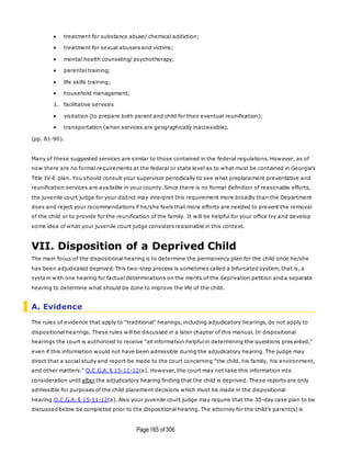 Page165 of 306
 treatment for substance abuse/ chemical addiction;
 treatment for sexual abusers and victims;
 mental health counseling/ psychotherapy;
 parental training;
 life skills training;
 household management;
1. facilitative services
 visitation (to prepare both parent and child for their eventual reunification);
 transportation (when services are geographically inaccessible).
(pp. 81-90).
Many of these suggested services are similar to those contained in the federal regulations. However, as of
now there are no formal requirements at the federal or state level as to what must be contained in Georgia's
Title IV-E plan. You should consult your supervisor periodically to see what preplacement preventative and
reunification services are available in your county. Since there is no formal definition of reasonable efforts,
the juvenile court judge for your district may interpret this requirement more broadly than the Department
does and reject your recommendations if he/she feels that more efforts are needed to prevent the removal
of the child or to provide for the reunification of the family. It will be helpful for your office try and develop
some idea of what your juvenile court judge considers reasonable in this context.
VII. Disposition of a Deprived Child
The main focus of the dispositional hearing is to determine the permanency plan for the child once he/she
has been adjudicated deprived. This two-step process is sometimes called a bifurcated system, that is, a
system with one hearing for factual determinations on the merits of the deprivation petition and a separate
hearing to determine what should be done to improve the life of the child.
A. Evidence
The rules of evidence that apply to "traditional" hearings, including adjudicatory hearings, do not apply to
dispositional hearings. These rules will be discussed in a later chapter of this manual. In dispositional
hearings the court is authorized to receive "all information helpful in determining the questions pres ented,"
even if this information would not have been admissible during the adjudicatory hearing. The judge may
direct that a social study and report be made to the court concerning "the child, his family, his environment,
and other matters." O.C.G.A. § 15-11-12(a). However, the court may not take this information into
consideration until after the adjudicatory hearing finding that the child is deprived. These reports are only
admissible for purposes of the child placement decisions which must be made in the dispositional
hearing.O.C.G.A. § 15-11-12(a). Also your juvenile court judge may require that the 30-day case plan to be
discussed below be completed prior to the dispositional hearing. The attorney for the child's parent(s) is
 