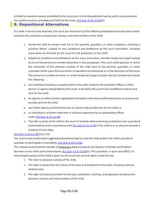 Page166 of 306
entitled to examine reports submitted to the court prior to the dispositional hearing and to cross-examine
the authors and any witnesses put forth by the state. O.C.G.A. § 15-11-65(d).
B. Dispositional Alternatives
If a child is found to be deprived, the court can choose any of the following dispositional choices that is best
suited to the protection and physical, mental, and moral welfare of the child:
1. Permit the child to remain with his or her parents, guardian, or other custodian, including a
putative father, subject to any conditions and limitations as the court prescribes, including
supervision as directed by the court for the protection of the child;
1. Subject to conditions and limitations as the court prescribes, transfer temporary legal custody
to any of the persons or entities described in this paragraph. The court shall approve or direct
the retransfer of the physical custody of the child back to the parents, guardian, or other
custodian either upon the occurrence of specified circumstances or in the discretion of the court.
The persons or entities to whom or which temporary legal custody may be transferred include
the following:
a. any individual including a putative father who, after study by the probation officer or other
person or agency designated by the court, is found by the court to be qualified to receive and
care for the child;
a. an agency or other private organization licensed or otherwise authorized by law to receive and
provide care for the child;
a. any Public agency authorized by law to receive and provide care for the child; or
a. an individual in another state with or without supervision by an appropriate officer
under O.C.G.A. § 15-11-89.
1. Transfer custody of the child to the court of another state exercising jurisdiction over juveniles if
authorized by and in accordance with O.C.G.A. § 15-11-87 if the child is or is about to become a
resident of that state.
O.C.G.A. § 15-11-55(a)(1)-(3).
The court is also authorized in all dispositional hearings to order the child and/or the child's parents or
guardian to participate in counseling. O.C.G.A. § 15-11-68.
This statute authorizes the transfer of temporary legal custody to the Division of Family and Children
Services or any other party listed above. O.C.G.A. § 15-11-55(a). The custodian, in your case DFCS, to
whom legal custody of the child is given by the court has several rights under the law:
1. The right to physical custody of the child;
1. The right to determine the nature of the care and treatment of the child, including ordina ry
medical care;
1. The right and duty to provide for the care, protection, training, and education as well as the
physical, mental, and moral welfare of the child.
 