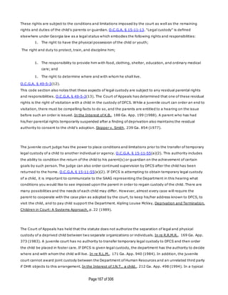 Page167 of 306
These rights are subject to the conditions and limitations imposed by the court as well as the remaining
rights and duties of the child's parents or guardian. O.C.G.A. § 15-11-13. "Legal custody" is defined
elsewhere under Georgia law as a legal status which embodies the following rights and responsibilities:
1. The right to have the physical possession of the child or youth;
The right and duty to protect, train, and discipline him;
1. The responsibility to provide him with food, clothing, shelter, education, and ordinary medical
care; and
1. The right to determine where and with whom he shall live.
O.C.G.A. § 49-5-3(12).
This code section also notes that these aspects of legal custody are subject to any residual parental rights
and responsibilities. O.C.G.A. § 49-5-3(13). The Court of Appeals has determined that one of these residual
rights is the right of visitation with a child in the custody of DFCS. While a juvenile court can order an end to
visitation, there must be compelling facts to do so, and the parents are entitled to a hearing on the issue
before such an order is issued. In the Interest of K.B., 188 Ga. App. 199 (1988). A parent who has had
his/her parental rights temporarily suspended after a finding of deprivation also maintains the residual
authority to consent to the child's adoption. Skipper v. Smith, 239 Ga. 854 (1977).
The juvenile court judge has the power to place conditions and limitations prior to the transfer of temporary
legal custody of a child to another individual or agency. O.C.G.A. § 15-11-55(a)(2). This authority includes
the ability to condition the return of the child to his parent(s) or guardian on the achievement of certain
goals by such person. The judge can also order continued supervision by DFCS after the child has been
returned to the home. O.C.G.A. § 15-11-55(a)(2). If DFCS is attempting to obtain temporary legal custody
of a child, it is important to communicate to the SAAG representing the Department in this hearing what
conditions you would like to see imposed upon the parent in order to regain custody of the child. There are
many possibilities and the needs of each child may differ. However, almost every case will require the
parent to cooperate with the case plan as adopted by the court, to keep his/her address known to DFCS, to
visit the child, and to pay child support the Department. Kipling Louise McVay, Deprivation and Termination.
Children in Court: A Systems Approach, p. 22 (1989).
The Court of Appeals has held that the statute does not authorize the separation of legal and physical
custody of a deprived child between two separate organizations or individuals. In re R.R.M.R., 169 Ga. App.
373 (1983). A juvenile court has no authority to transfer temporary legal custody to DFCS and then order
the child be placed in foster care. If DFCS is given legal custody, the department has the authority to decide
where and with whom the child will live. In re R.L.M., 171 Ga. App. 940 (1984). In addition, the juvenile
court cannot award joint custody between the Department of Human Resources and an unrelated third party
if DHR objects to this arrangement. In the Interest of J.N.T., a child., 212 Ga. App. 498 (1994). In a typical
 