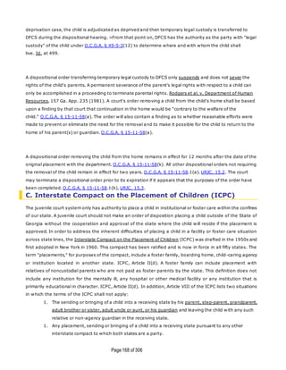 Page168 of 306
deprivation case, the child is adjudicated as deprived and then temporary legal custody is transferred to
DFCS during the dispositional hearing. >From that point on, DFCS has the authority as the party with "legal
custody" of the child under O.C.G.A. § 49-5-3(12) to determine where and with whom the child shall
live. Id. at 499.
A dispositional order transferring temporary legal custody to DFCS only suspends and does not sever the
rights of the child's parents. A permanent severance of the parent's legal rights with respect to a child can
only be accomplished in a proceeding to terminate parental rights. Rodgers et al. v. Department of Human
Resources, 157 Ga. App. 235 (1981). A court's order removing a child from the child's home shall be based
upon a finding by that court that continuation in the home would be "contrary to the welfare of the
child." O.C.G.A. § 15-11-58(a). The order will also contain a finding as to whether reasonable efforts were
made to prevent or eliminate the need for the removal and to make it possible for the child to return to the
home of his parent(s) or guardian. O.C.G.A. § 15-11-58(a).
A dispositional order removing the child from the home remains in effect for 12 months after the date of the
original placement with the department. O.C.G.A. § 15-11-58(k). All other dispositional orders not requiring
the removal of the child remain in effect for two years. O.C.G.A. § 15-11-58.1(a). URJC, 15.2. The court
may terminate a dispositional order prior to its expiration if it appears that the purposes of the order have
been completed. O.C.G.A. § 15-11-58.1(b), URJC, 15.3.
C. Interstate Compact on the Placement of Children (ICPC)
The juvenile court system only has authority to place a child in institutional or foster care within the confines
of our state. A juvenile court should not make an order of disposition placing a child outside of the State of
Georgia without the cooperation and approval of the state where the child will reside if the placement is
approved. In order to address the inherent difficulties of placing a child in a facility or foster care situation
across state lines, the Interstate Compact on the Placement of Children (ICPC) was drafted in the 1950s and
first adopted in New York in 1960. This compact has been ratified and is now in force in all fifty states. The
term "placements," for purposes of the compact, include a foster family, boarding home, child-caring agency
or institution located in another state. ICPC, Article II(d). A foster family can include placement with
relatives of noncustodial parents who are not paid as foster parents by the state. This definition does not
include any institution for the mentally ill, any hospital or other medical facility or any institution that is
primarily educational in character. ICPC, Article II(d). In addition, Article VIII of the ICPC lists two situations
in which the terms of the ICPC shall not apply:
1. The sending or bringing of a child into a receiving state by his parent, step-parent, grandparent,
adult brother or sister, adult uncle or aunt, or his guardian and leaving the child with any such
relative or non-agency guardian in the receiving state.
1. Any placement, sending or bringing of a child into a receiving state pursuant to any other
interstate compact to which both states are a party.
 